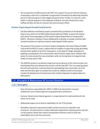 The  incorporation  of  addressing  into  the  WA-­‐Trans  program  has  proven  that  this  collection  
              of  data  plays  a  vital  role  in  a  Statewide  Transportation  Framework  and  addressing  should  be  
              part  of  a  national  program  to  fully  engage  local  government.  Finally,  it  is  critical  to  a  state  
              and/or  a  national  program  to  have  adequate  funding  for  not  only  infrastructure,  tools,  
              staffing  and  data,  but  also  for  outreach  and  communication  efforts.  

Northern  Virginia  Regional  Routable  Road  Centerline  

              The  Data  Collection  and  Analysis  project  consisted  of  five  jurisdictions  in  the  Northern  
              Virginia  area,  which  are  all  Public  Safety  Answering  Points  (PSAP),  as  well  as  the  Virginia  
              Information  Technology  Agency  (VITA)  and  the  Virginia  Department  of  Transportation  
              (VDOT).    All  partners  worked  in  active  collaboration  to  develop  a  routable  centerline  data  
              standard  and  data  set  usable  by  computer-­‐aided  dispatch  (CAD)  systems.    

              The  purpose  of  this  project  is  to  enhance  Virginia  Geographic  Information  Network  (VGIN)  
              road  centerline  (RCL)  to  create  a  regional  data  set  capable  of  supporting  routing,  geocoding,  
              and  persistent  updates  to  local  911  map  systems.  It  will  allow  for  design,  development,  
              updating,  and  population  of  an  enhanced  RCL  which  will  fully  support  each  individual  CAD  
              system  for  data  outside  their  own  jurisdiction,  while  not  forcing  them  to  change  the  data  
              model  currently  used  in  CAD.    

              The  VGIN  RCL  project  is  considered  a  huge  local  success  because  of  the  communication  and  
              handshaking  that  occurs  between  the  counties  and  the  state  DOT.  This  is  an  ongoing  project  
              that  will  eventually  have  a  seamless  flow  from  participating  cities  and  counties  up  to  the  
              state  and  then  back  again  to  complete  the  round  trip.  Additional  work  on  the  project  
              includes  the  development  of  maintenance  tools  and  the  integration  of  regional  data  into  
              CAD  systems.  

 1.5    Strengt hs & Weaknesses Of Current Si tuation

1.5.1 Strengt hs

              Clear  data  theme  responsibility  for  USDOT  in  OMB  A-­‐16  and  need  for  increased  
              collaboration  across  Federal  agencies  on  geospatial  data  coordination.  

              Common  interest  across  Federal  agencies  in  a  single  data  set  for  road  centerlines  for  the  
              nation,  for  all  roads.  

              Widespread  support  across  diverse  stakeholders  for  the  TFTN  concept.  

            Availability  of  practical,  operational  models  and  best  practices  for  statewide  road  
            inventories.    Key  best  practices  include  collaborative  approaches  involving  counties  and  also  
            a  multi-­‐purpose  outlook  that  involves  transportation  interests  as  well  as  other  key  
            stakeholders  such  as  the  911  community.  
                                                              
USDOT  TFTN  Strategic  Plan  v8                                                                               May  2011  
Koniag  Technology  Solutions  |  Applied  Geographics,  Inc.                                                                     19  
 