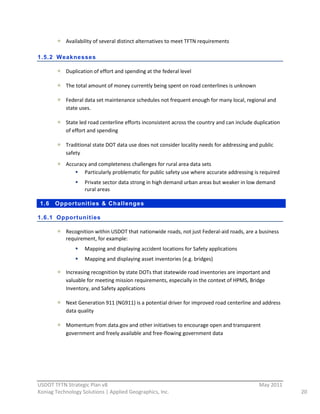 Availability  of  several  distinct  alternatives  to  meet  TFTN  requirements  
          
1.5.2 Weaknesses

             Duplication  of  effort  and  spending  at  the  federal  level  

             The  total  amount  of  money  currently  being  spent  on  road  centerlines  is  unknown  

             Federal  data  set  maintenance  schedules  not  frequent  enough  for  many  local,  regional  and  
             state  uses.  

             State  led  road  centerline  efforts  inconsistent  across  the  country  and  can  include  duplication  
             of  effort  and  spending  

             Traditional  state  DOT  data  use  does  not  consider  locality  needs  for  addressing  and  public  
             safety  
             Accuracy  and  completeness  challenges  for  rural  area  data  sets  
                    Particularly  problematic  for  public  safety  use  where  accurate  addressing  is  required  
                      Private  sector  data  strong  in  high  demand  urban  areas  but  weaker  in  low  demand  
                      rural  areas  

 1.6    Opportunities & Challenges

1.6.1 Opportunities

             Recognition  within  USDOT  that  nationwide  roads,  not  just  Federal-­‐aid  roads,  are  a  business  
             requirement,  for  example:  
                      Mapping  and  displaying  accident  locations  for  Safety  applications  
                      Mapping  and  displaying  asset  inventories  (e.g.  bridges)  

             Increasing  recognition  by  state  DOTs  that  statewide  road  inventories  are  important  and  
             valuable  for  meeting  mission  requirements,  especially  in  the  context  of  HPMS,  Bridge  
             Inventory,  and  Safety  applications  

             Next  Generation  911  (NG911)  is  a  potential  driver  for  improved  road  centerline  and  address  
             data  quality  

             Momentum  from  data.gov  and  other  initiatives  to  encourage  open  and  transparent  
             government  and  freely  available  and  free-­‐flowing  government  data  
                                                                  




                                                          
USDOT  TFTN  Strategic  Plan  v8                                                                             May  2011  
Koniag  Technology  Solutions  |  Applied  Geographics,  Inc.                                                              20  
 