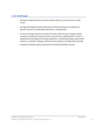  
1.6.2 Challenges

             Road  data  changes  frequently  and  needs  regular  update,  for  instance  annual,  to  keep  
             current  

             Interagency/intergovernmental  collaboration  and  the  coordination  of  funding  across  
             agencies  requires  new  relationships,  agreements,  and  approaches    

             The  pace  of  change  in  government  tends  to  be  slow,  while  the  pace  of  change  amongst  
             commercial  companies  and  private  citizens  can  be  very  fast,  especially  when  it  comes  to  
             adopting  new  technology  and  innovative  applications.    Accelerating  change  in  government  
             practices  is  a  particular  challenge,  and  bureaucratic  resistance  to  change  tends  to  be  high.  
             Inadequate  funding  to  address  requirements  and  achieve  desirable  outcomes  
                                                            




                                                          
USDOT  TFTN  Strategic  Plan  v8                                                                              May  2011  
Koniag  Technology  Solutions  |  Applied  Geographics,  Inc.                                                               21  
 