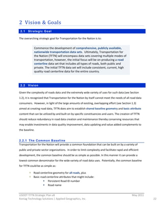 2 Vision  &  Goals  
     2.1   Strategic Goal

The  overarching  strategic  goal  for  Transportation  for  the  Nation  is  to:  
  
               Commence  the  development  of  comprehensive,  publicly  available,  
  
               nationwide  transportation  data  sets.    Ultimately,  Transportation  for  
               the  Nation  (TFTN)  will  encompass  data  sets  covering  multiple  modes  of  
               transportation,  however,  the  initial  focus  will  be  on  producing  a  road  
               centerline  data  set  that  includes  all  types  of  roads,  both  public  and  
               private.  The  initial  TFTN  data  set  will  include  consistent,  current,  high  
               quality  road  centerline  data  for  the  entire  country.  

                 

     2.2   Vision

Given  the  complexity  of  roads  data  and  the  extremely  wide  variety  of  uses  for  such  data  (see  Section  
1.2),  it  is  recognized  that  Transportation  for  the  Nation  by  itself  cannot  meet  the  needs  of  all  road  data  
consumers.    However,  in  light  of  the  large  amounts  of  existing,  overlapping  effort  (see  Section  1.3)  
aimed  at  creating  road  data,  TFTN  does  aim  to  establish  shared  baseline  geometry  and  basic  attribute  
content  that  can  be  utilized  by  and  built  on  by  specific  constituencies  and  users.  The  creation  of  TFTN  
should  reduce  redundancy  in  road  data  creation  and  maintenance  thereby  conserving  resources  that  
may  enable  investments  in  data  quality  improvement,  data  updating  and  value  added  complements  to  
the  baseline.  
  
2.2.1 The Common Baseli ne
Transportation  for  the  Nation  will  provide  a  common  foundation  that  can  be  built  on  by  a  variety  of  
public  and  private  sector  organizations.    In  order  to  limit  complexity  and  facilitate  rapid  and  efficient  
development,  the  common  baseline  should  be  as  simple  as  possible.  In  this  manner  it  can  provide  a  
lowest  common  denominator  for  the  wide  variety  of  road  data  uses.    Potentially,  the  common  baseline  
for  TFTN  could  be  as  simple  as:  

              Road  centerline  geometry  for  all  roads,  plus  
              Basic  road  centerline  attributes  that  might  include:  
                            Persistent  Road  ID  number  
                            Road  name  

                                                          
USDOT  TFTN  Strategic  Plan  v8                                                                                   May  2011  
Koniag  Technology  Solutions  |  Applied  Geographics,  Inc.                                                                    22  
 