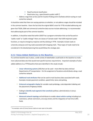 Road  functional  classification  
                                                        Road  status  (e.g.,  open/closed  to  public  traffic 3)  
                                           Address  range  that  can  be  used  for  location  finding  and  to  facilitate  vehicle  routing  on  road  
                                           centerline  network  
It  should  be  noted  that  there  are  varying  opinions  on  whether,  or  not  address  ranges  should  be  included  
in  the  common  baseline.    Given  the  fact  that  the  original  NSGIC  vision  for  TFTN  included  addressing  and  
given  that  TIGER,  OSM  and  commercial  centerline  data  sources  include  addressing,  it  is  recommended  
that  addressing  be  part  of  the  common  baseline.  

In  addition,  it  should  be  noted  that  while  USDOT  has  a  program  orientation  that  can  be  focused  on  
“public  roads”  or  “public  mileage”  there  are  classes  of  “private  roads”  that  fulfill  important  public  
functions,  or  require  emergency  response  and  thus  belong  in  TFTN.    Examples  include  roads  on  
university  campuses  and  ring  roads  associated  with  shopping  malls.    These  types  of  roads  need  to  be  
considered  in  the  detailed  planning  that  would  follow  this  strategic  plan.  
  

2.2.2 Value- Added Additions to the Baseline
If  a  common  baseline  was  in  place,  a  wide  variety  of  stakeholders  could  build  on  this  baseline  to  create  
more  advanced  data  sets  that  would  meet  specific  business  requirements.    Important  examples  of  value  
added  additions  to  a  TFTN  baseline  that  were  identified  in  this  study  include:  

                                           Linear  referencing  systems  (LRS)  that  can  be  used  –  most  often  by  state  and  local  
                                           Departments  of  Transportation  –  for  the  assignment  of  locations  and  attributes  along  a  road  
                                           centerline  network  

                                           Additional  road  attributes  that  can  be  used  to  track  business  data  associated  with  roads.    
                                           Examples  include  pavement  condition,  speed  limits,  lanes  and  parking.  

                                           Enhanced  cartographic  display  for  variable  road  symbology,  scale  dependent  labeling  and  
                                           the  placement  of  highway  shields  

                                           Coding  to  identify  road  segments  that  constitute  political,  administrative  or  census  
                                           boundaries  
                                           Advanced  network  topology  and  attributes  to  enable  robust  vehicle  routing  including  turn  
                                           restrictions,  vehicle  restrictions,  one-­‐way  streets  and  the  integration  of  real-­‐time  traffic  
                                           feeds.  


                                                                                                                      
3
         For  example,  some  US  Forest  Service  roads  are  never  open  to  the  public.  
                                                          
USDOT  TFTN  Strategic  Plan  v8                                                                                                              May  2011  
Koniag  Technology  Solutions  |  Applied  Geographics,  Inc.                                                                                               23  
 