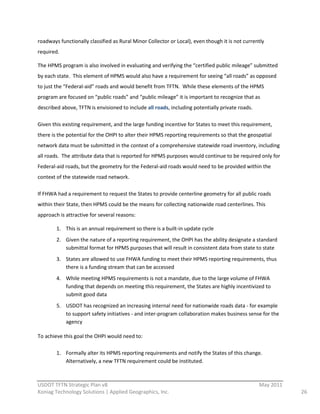 roadways  functionally  classified  as  Rural  Minor  Collector  or  Local),  even  though  it  is  not  currently  
required.  

The  HPMS  program  is  also  involved  in  evaluating  and  verifying  the  “certified  public  mileage”  submitted  
by  each  state.    This  element  of  HPMS  would  also  have  a  requirement  for  seeing  “all  roads”  as  opposed  
to  just  the  “Federal-­‐aid”  roads  and  would  benefit  from  TFTN.    While  these  elements  of  the  HPMS  
program  are  focused  on  “public  roads”  and  “public  mileage”  it  is  important  to  recognize  that  as  
described  above,  TFTN  is  envisioned  to  include  all  roads,  including  potentially  private  roads.      

Given  this  existing  requirement,  and  the  large  funding  incentive  for  States  to  meet  this  requirement,  
there  is  the  potential  for  the  OHPI  to  alter  their  HPMS  reporting  requirements  so  that  the  geospatial  
network  data  must  be  submitted  in  the  context  of  a  comprehensive  statewide  road  inventory,  including  
all  roads.    The  attribute  data  that  is  reported  for  HPMS  purposes  would  continue  to  be  required  only  for  
Federal-­‐aid  roads,  but  the  geometry  for  the  Federal-­‐aid  roads  would  need  to  be  provided  within  the  
context  of  the  statewide  road  network.  

If  FHWA  had  a  requirement  to  request  the  States  to  provide  centerline  geometry  for  all  public  roads  
within  their  State,  then  HPMS  could  be  the  means  for  collecting  nationwide  road  centerlines.  This  
approach  is  attractive  for  several  reasons:  

         1. This  is  an  annual  requirement  so  there  is  a  built-­‐in  update  cycle  
         2. Given  the  nature  of  a  reporting  requirement,  the  OHPI  has  the  ability  designate  a  standard  
            submittal  format  for  HPMS  purposes  that  will  result  in  consistent  data  from  state  to  state  
         3. States  are  allowed  to  use  FHWA  funding  to  meet  their  HPMS  reporting  requirements,  thus  
            there  is  a  funding  stream  that  can  be  accessed  
         4. While  meeting  HPMS  requirements  is  not  a  mandate,  due  to  the  large  volume  of  FHWA  
            funding  that  depends  on  meeting  this  requirement,  the  States  are  highly  incentivized  to  
            submit  good  data  
         5. USDOT  has  recognized  an  increasing  internal  need  for  nationwide  roads  data  -­‐  for  example  
            to  support  safety  initiatives  -­‐  and  inter-­‐program  collaboration  makes  business  sense  for  the  
            agency  

To  achieve  this  goal  the  OHPI  would  need  to:  

         1. Formally  alter  its  HPMS  reporting  requirements  and  notify  the  States  of  this  change.  
            Alternatively,  a  new  TFTN  requirement  could  be  instituted.  

                                                          
USDOT  TFTN  Strategic  Plan  v8                                                                                   May  2011  
Koniag  Technology  Solutions  |  Applied  Geographics,  Inc.                                                                    26  
 
