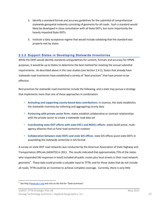 2. Identify  a  standard  format  and  accuracy  guidelines  for  the  submittal  of  comprehensive  
                               statewide  geospatial  networks  consisting  of  geometry  for  all  roads.    Such  a  standard  would  
                               likely  be  developed  in  close  consultation  with  all  State  DOTs,  but  more  importantly  the  
                               heavily  impacted  State  DOTs.  

                             3. Institute  a  data  acceptance  regime  that  would  include  validating  that  the  standard  was  
                                properly  met  by  states  
                                                                                         

2.3.2 Support States in Developi ng Stat ew ide Inventori es
While  the  OHPI  would  identify  standards  and  guidelines  for  content,  formats  and  accuracy  for  HPMS  
purposes,  it  would  be  up  to  States  to  determine  the  best  method  for  meeting  the  annual  submittal  
requirements.    As  described  above  in  the  case  studies  (see  Section  2.4.1),  States  that  already  have  
statewide  road  inventories  have  established  a  variety  of  “best  practices”  that  have  proven  to  be  
effective.  

Best  practices  for  statewide  road  inventories  include  the  following,  and  a  state  may  pursue  a  strategy  
that  implements  more  than  one  of  these  approaches  in  combination:  

                            Activating  and  supporting  county-­‐based  data  contributions:  in  essence,  the  state  establishes  
                            the  statewide  inventory  by  collecting  and  aggregating  county  data  

                            Partnering  with  private  sector  firms:  states  establish  collaborative  or  contract  relationships  
                            with  the  private  sector  to  create  a  statewide  road  data  set  

                            Coordinating  state  DOT  efforts  with  state  E911  and  NG911  efforts:  states  build  active,  multi-­‐
                            agency  alliances  that  co-­‐fund  road  centerline  creation  

                            Collaboration  between  state  DOTs  and  state  GIS  offices:  state  GIS  offices  assist  state  DOTs  in  
                            assembling  the  statewide  centerline  in  GIS  format  

A  survey  on  state  DOT  road  networks  was  conducted  by  the  American  Association  of  State  Highway  and  
Transportation  Officials  (AASHTO)  in  2011.    The  results  indicated  that  approximately  75%  of  the  states  
who  responded  (46  responses  in  total)  included  all  public  routes  plus  local  streets  in  their  road  network  
geometry 4.    These  data  could  provide  a  valuable  input  to  TFTN;  and  for  those  states  that  do  not  include  
all  roads,  TFTN  could  be  an  incentive  to  achieve  complete  coverage.    Currently,  there  is  very  little  



                                                                                                                      
4
      See  http://www.gis-­‐t.org  and  click  on  the  link  for  “State  Summary”  
                                                          
USDOT  TFTN  Strategic  Plan  v8                                                                                                 May  2011  
Koniag  Technology  Solutions  |  Applied  Geographics,  Inc.                                                                                  27  
 
