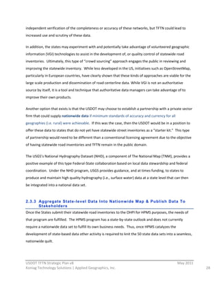independent  verification  of  the  completeness  or  accuracy  of  these  networks,  but  TFTN  could  lead  to  
increased  use  and  scrutiny  of  these  data.  

In  addition,  the  states  may  experiment  with  and  potentially  take  advantage  of  volunteered  geographic  
information  (VGI)  technologies  to  assist  in  the  development  of,  or  quality  control  of  statewide  road  
inventories.    Ultimately,  this  type  of  “crowd  sourcing”  approach  engages  the  public  in  reviewing  and  
improving  the  statewide  inventory.    While  less  developed  in  the  US,  initiatives  such  as  OpenStreetMap,  
particularly  in  European  countries,  have  clearly  shown  that  these  kinds  of  approaches  are  viable  for  the  
large  scale  production  and  dissemination  of  road  centerline  data.  While  VGI  is  not  an  authoritative  
source  by  itself,  it  is  a  tool  and  technique  that  authoritative  data  managers  can  take  advantage  of  to  
improve  their  own  products.  

Another  option  that  exists  is  that  the  USDOT  may  choose  to  establish  a  partnership  with  a  private  sector  
firm  that  could  supply  nationwide  data  if  minimum  standards  of  accuracy  and  currency  for  all  
geographies  (i.e.  rural)  were  achievable.    If  this  was  the  case,  then  the  USDOT  would  be  in  a  position  to  
offer  these  data  to  states  that  do  not  yet  have  statewide  street  inventories  as  a  “starter  kit.”    This  type  
of  partnership  would  need  to  be  different  than  a  conventional  licensing  agreement  due  to  the  objective  
of  having  statewide  road  inventories  and  TFTN  remain  in  the  public  domain.  

The  USGS’s  National  Hydrography  Dataset  (NHD),  a  component  of  The  National  Map  (TNM),  provides  a  
positive  example  of  this  type  Federal-­‐State  collaboration  based  on  local  data  stewardship  and  federal  
coordination.    Under  the  NHD  program,  USGS  provides  guidance,  and  at  times  funding,  to  states  to  
produce  and  maintain  high  quality  hydrography  (i.e.,  surface  water)  data  at  a  state  level  that  can  then  
be  integrated  into  a  national  data  set.  
  

2.3.3 Aggr egate State-level Data Into Nationw ide Map & Publish Data To
      Stakeholder s
Once  the  States  submit  their  statewide  road  inventories  to  the  OHPI  for  HPMS  purposes,  the  needs  of  
that  program  are  fulfilled.    The  HPMS  program  has  a  state-­‐by-­‐state  outlook  and  does  not  currently  
require  a  nationwide  data  set  to  fulfill  its  own  business  needs.    Thus,  once  HPMS  catalyzes  the  
development  of  state-­‐based  data  other  activity  is  required  to  knit  the  50  state  data  sets  into  a  seamless,  
nationwide  quilt.  

  
                                                          
USDOT  TFTN  Strategic  Plan  v8                                                                                     May  2011  
Koniag  Technology  Solutions  |  Applied  Geographics,  Inc.                                                                      28  
 