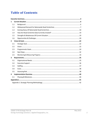 Table  of  Contents  
  
Executive  Summary   ...........................................................................................................................4  
                  .
1        Current  Situation  ........................................................................................................................6  
      1.1       Background  ...................................................................................................................................  6  
      1.2       Widespread  Demand  For  Nationwide  Road  Centerlines  ..............................................................  7  
      1.3       Existing  Status  Of  Nationwide  Road  Centerlines  ........................................................................  10  
      1.4       How  Are  Road  Centerline  Data  Currently  Created?  ...................................................................  14  
      1.5       Strengths  &  Weaknesses  Of  Current  Situation  ...........................................................................  19  
      1.6       Opportunities  &  Challenges  ........................................................................................................  20  
2        Vision  &  Goals  ..........................................................................................................................  
                                                                                                                                                     22  
      2.1       Strategic  Goal  ..............................................................................................................................  22  
      2.2       Vision  ...........................................................................................................................................  22  
      2.3       Programmatic  Goals  ....................................................................................................................  24  
      2.4       Next  Steps  ...................................................................................................................................  32  
      2.5       Monitoring  &  Measuring  Progress  ..............................................................................................  33  
3        Requirements  ...........................................................................................................................  
                                                                                                                                                  35  
      3.1       Organizational  Needs  ..................................................................................................................  35  
      3.2       Executive  Support  .......................................................................................................................  36  
      3.3       Staffing  ........................................................................................................................................  37  
      3.4       Costs  ............................................................................................................................................  38  
      3.5       Assessing  Risk  ..............................................................................................................................  38  
4        Implementation  Overview  ........................................................................................................  
                                                                                                                                           40  
      4.1       Phasing  &  Milestones   .................................................................................................................  40  
                                      .
Appendices  ......................................................................................................................................  
                                                                                                                                                  41  
      Appendix  1:  Strategic  Planning  Methodology  .........................................................................................  42  


  
                                                                                            




                                                          
USDOT  TFTN  Strategic  Plan  v8                                                                                                                        May  2011  
Koniag  Technology  Solutions  |  Applied  Geographics,  Inc.                                                                                                               2  
 