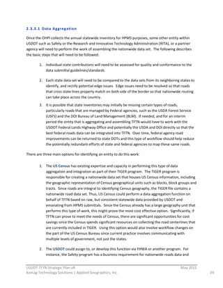 2.3.3.1 Data  Aggreg ation  

Once  the  OHPI  collects  the  annual  statewide  inventory  for  HPMS  purposes,  some  other  entity  within  
USDOT  such  as  Safety  or  the  Research  and  Innovative  Technology  Administration  (RITA),  or  a  partner  
agency  will  need  to  perform  the  work  of  assembling  the  nationwide  data  set.    The  following  describes  
the  basic  steps  that  will  need  to  be  followed:  

         1. Individual  state  contributions  will  need  to  be  assessed  for  quality  and  conformance  to  the  
            data  submittal  guidelines/standards  

         2. Each  state  data  set  will  need  to  be  compared  to  the  data  sets  from  its  neighboring  states  to  
            identify,  and  rectify  potential  edge  issues.    Edge  issues  need  to  be  resolved  so  that  roads  
            that  cross  state  lines  properly  match  on  both  side  of  the  border  so  that  nationwide  routing  
            can  take  place  across  the  country.  
         3. It  is  possible  that  state  inventories  may  initially  be  missing  certain  types  of  roads,  
            particularly  roads  that  are  managed  by  Federal  agencies,  such  as  the  USDA  Forest  Service  
            (USFS)  and  the  DOI  Bureau  of  Land  Management  (BLM).    If  needed,  and  for  an  interim  
            period  the  entity  that  is  aggregating  and  assembling  TFTN  would  have  to  work  with  the  
            USDOT  Federal  Lands  Highway  Office  and  potentially  the  USDA  and  DOI  directly  so  that  the  
            best  federal  roads  data  can  be  integrated  into  TFTN.    Over  time,  federal  agency  road  
            improvements  can  be  returned  to  state  DOTs  and  this  type  of  workflow  should  help  reduce  
            the  potentially  redundant  efforts  of  state  and  federal  agencies  to  map  these  same  roads.  

There  are  three  main  options  for  identifying  an  entity  to  do  this  work:  

         1. The  US  Census  has  existing  expertise  and  capacity  in  performing  this  type  of  data  
            aggregation  and  integration  as  part  of  their  TIGER  program.    The  TIGER  program  is  
            responsible  for  creating  a  nationwide  data  set  that  houses  US  Census  information,  including  
            the  geographic  representation  of  Census  geographical  units  such  as  blocks,  block  groups  and  
            tracts.    Since  roads  are  integral  to  identifying  Census  geography,  the  TIGER  file  contains  a  
            nationwide  road  data  set.  Thus,  US  Census  could  perform  a  data  aggregation  function  on  
            behalf  of  TFTN  based  on  raw,  but  consistent  statewide  data  provided  by  USDOT  and  
            emanating  from  HPMS  submittals.    Since  the  Census  already  has  a  large  geography  unit  that  
            performs  this  type  of  work,  this  might  prove  the  most  cost  effective  option.    Significantly,  if  
            TFTN  can  prove  to  meet  the  needs  of  Census,  there  are  significant  opportunities  for  cost  
            savings  since  the  Census  spends  significant  resources  on  collecting  the  road  centerlines  that  
            are  currently  included  in  TIGER.    Using  this  option  would  also  involve  workflow  changes  on  
            the  part  of  the  US  Census  Bureau  since  current  practice  involves  communicating  with  
            multiple  levels  of  government,  not  just  the  states.  

         2. The  USDOT  could  assign  to,  or  develop  this  function  via  FHWA  or  another  program.    For  
            instance,  the  Safety  program  has  a  business  requirement  for  nationwide  roads  data  and  
                                                          
USDOT  TFTN  Strategic  Plan  v8                                                                                May  2011  
Koniag  Technology  Solutions  |  Applied  Geographics,  Inc.                                                                  29  
 