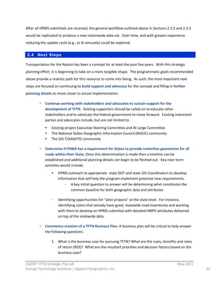 After  all  HPMS  submittals  are  received,  the  general  workflow  outlined  above  in  Sections  2.3.2  and  2.3.3  
would  be  replicated  to  produce  a  new  nationwide  data  set.    Over  time,  and  with  greater  experience  
reducing  the  update  cycle  (e.g.,  to  bi-­‐annually)  could  be  explored.  


 2.4     Next St eps

Transportation  for  the  Nation  has  been  a  concept  for  at  least  the  past  five  years.    With  this  strategic  
planning  effort,  it  is  beginning  to  take  on  a  more  tangible  shape.    The  programmatic  goals  recommended  
above  provide  a  realistic  path  for  this  resource  to  come  into  being.    As  such,  the  most  important  next  
steps  are  focused  on  continuing  to  build  support  and  advocacy  for  the  concept  and  filling  in  further  
planning  details  to  move  closer  to  actual  implementation.  

              Continue  working  with  stakeholders  and  advocates  to  sustain  support  for  the  
              development  of  TFTN.    Existing  supporters  should  be  called  on  to  educate  other  
              stakeholders  and  to  advocate  the  federal  government  to  move  forward.    Existing  interested  
              parties  and  advocates  include,  but  are  not  limited  to:  
                   Existing  project  Executive  Steering  Committee  and  At  Large  Committee  
                   The  National  States  Geographic  Information  Council  (NSGIC)  community  
                   The  GIS-­‐T/AASHTO  community  

              Determine  if  FHWA  has  a  requirement  for  States  to  provide  centerline  geometries  for  all  
              roads  within  their  State.  Once  this  determination  is  made  then  a  timeline  can  be  
              established  and  additional  planning  details  can  begin  to  be  fleshed  out.    Key  near-­‐term  
              activities  would  include:  
                        HPMS  outreach  to  appropriate    state  DOT  and  state  GIS  Coordinators  to  develop  
                        information  that  will  help  the  program  implement  potential  new  requirements.  
                               A  key  initial  question  to  answer  will  be  determining  what  constitutes  the  
                               common  baseline  for  both  geographic  data  and  attributes  

                        Identifying  opportunities  for  “pilot  projects”  at  the  state  level.    For  instance,  
                        identifying  states  that  already  have  good,  statewide  road  inventories  and  working  
                        with  them  to  develop  an  HPMS  submittal  with  detailed  HMPS  attributes  delivered  
                        on  top  of  the  statewide  data.  

              Commence  creation  of  a  TFTN  Business  Plan.  A  business  plan  will  be  critical  to  help  answer  
              the  following  questions:  

                   1. What  is  the  business  case  for  pursuing  TFTN?  What  are  the  costs,  benefits  and  rates  
                      of  return  (ROI)?    What  are  the  resultant  priorities  and  decision  factors  based  on  the  
                      business  case?  
                                                          
USDOT  TFTN  Strategic  Plan  v8                                                                                    May  2011  
Koniag  Technology  Solutions  |  Applied  Geographics,  Inc.                                                                     32  
 
