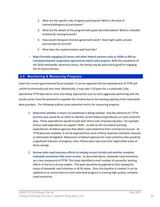 2. What  are  the  specific  roles  of  agency  participants?  What  is  the  level  of  
                      interest/willingness  to  participate?  
                   3. What  are  the  details  of  the  programmatic  goals  described  above?  What  is  a  feasible  
                      timeline  for  moving  forward?  
                   4. How  would  intergovernmental  agreements  work?    How  might  public-­‐private  
                      partnerships  be  formed?  
                   5. What  does  the  implementation  path  look  like?  

              Begin  formally  engaging  US  Census  and  other  federal  partners  such  as  USDA  or  DOI  on  
              interdepartmental  cooperative  agreements  and/or  pilot  projects.  With  the  completion  of  
              the  2010  nationwide,  decennial  census,  the  timing  may  be  particularly  good  for  engaging  
              the  US  Census  Bureau.  

 2.5     Monitoring & Measuring Progress

Given  the  current  governmental  fiscal  situation,  it  can  be  expected  that  the  development  of  TFTN  will  
unfold  incrementally  and  over  time.  Realistically,  it  may  take  5-­‐10  years  for  a  sustainable,  fully  
operational  TFTN  data  set  to  come  into  being.  Approaches  such  as  more  aggressive  partnering  with  the  
private  sector  have  the  potential  to  expedite  the  timeline  due  to  the  existing  capacity  of  the  nationwide  
data  providers.    The  following  outlines  some  potential  metrics  for  measuring  progress:  

         1. Determine  whether  a  return  on  investment  is  being  realized.    One  key  element  of  a  TFTN  
            business  plan  would  be  an  effort  to  identify  current  federal  expenditures  on  road  centerline  
            data.    These  expenditures  would  include  both  direct  costs  of  producing  data  –  for  example,  
            Census  road  expenditures  to  support  TIGER  –  as  well  as  the  cumulative  licensing  
            expenditures  of  federal  agencies  that  obtain  road  centerlines  from  commercial  sources.    As  
            TFTN  becomes  available,  it  can  be  expected  that  some  of  these  expenses  should  be  reduced,  
            or  eliminated  all  together.  Reductions  in  federal  expenses  for  road  centerline  data  would  be  
            a  significant  indicator  of  progress,  even  if  there  were  new  costs  that  might  offset  some  of  
            those  savings.  

         2. Review  state  road  inventory  efforts  to  catalog  current  activity  and  monitor  complete  
            statewide  inventories  that  come  on-­‐line.    As  described  above,  statewide  road  inventories  
            are  a  key  component  of  TFTN.  This  study  identified  a  small  number  of  successful,  existing  
            efforts  in  the  form  of  case  studies.    This  work  should  be  broadened  to  fully  catalog  the  
            status  of  statewide  road  initiatives  in  all  50  states.    Once  this  baseline  is  created,  it  can  be  
            updated  on  an  annual  basis  to  track  state  level  progress  in  creating  high  quality,  complete  
            road  inventories.  



                                                          
USDOT  TFTN  Strategic  Plan  v8                                                                                       May  2011  
Koniag  Technology  Solutions  |  Applied  Geographics,  Inc.                                                                        33  
 