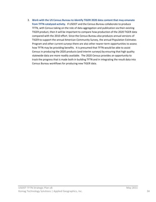 3. Work  with  the  US  Census  Bureau  to  identify  TIGER  2020  data  content  that  may  emanate  
            from  TFTN  catalyzed  activity.    If  USDOT  and  the  Census  Bureau  collaborate  to  produce  
            TFTN,  with  Census  taking  on  the  role  of  data  aggregation  and  publication  via  their  existing  
            TIGER  product,  then  it  will  be  important  to  compare  how  production  of  the  2020  TIGER  data  
            compared  with  the  2010  effort.  Since  the  Census  Bureau  also  produces  annual  versions  of  
            TIGER  to  support  the  annual  American  Community  Survey,  the  annual  Population  Estimates  
            Program  and  other  current  surveys  there  are  also  other  nearer-­‐term  opportunities  to  assess  
            how  TFTN  may  be  providing  benefits.    It  is  presumed  that  TFTN  would  be  able  to  assist  
            Census  in  producing  the  2020  products  (and  interim  surveys)  by  ensuring  that  high  quality  
            statewide  data  are  more  readily  available.    The  2020  Census  provides  an  opportunity  to  
            track  the  progress  that  is  made  both  in  building  TFTN  and  in  integrating  the  result  data  into  
            Census  Bureau  workflows  for  producing  new  TIGER  data.  
                                                                    




                                                          
USDOT  TFTN  Strategic  Plan  v8                                                                               May  2011  
Koniag  Technology  Solutions  |  Applied  Geographics,  Inc.                                                                 34  
 
