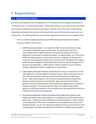 3 Requirements  
 3.1    Organizational Needs

One  of  the  most  important  near-­‐term  objectives  of  a  TFTN  initiative  will  be  navigating  the  path  from  a  
“study  phase”  into  an  “implementation  phase.”    With  implementation,  some  of  the  informal  committees  
that  have  been  established  will  need  to  be  formalized.    Similarly,  some  of  the  informal  organizational  
relationships  and  partnerships  that  have  been  explored  will  need  to  be  formalized  as  agreements  and  
commitments.    The  following  describes  several  of  these  organizational  requirements  and  opportunities.  

         There  is  a  need  to  establish  potentially  several  TFTN  Steering  Committees  that  would  be  
         focused  on  different  sets  of  issues:  

              1. USDOT  Steering  Committee:    It  is  critical  that  USDOT  remain  committed  to  a  single,  
                 consolidated,  nationwide  street  centerline  data.    This  means  that  all  units  and  
                 administrations  within  USDOT  need  to  be  informed  of  the  initiative  and  have  an  
                 opportunity  to  participate  in  shaping  the  product.    As  outlined  above,  at  a  minimum  the  
                 HPMS  and  Safety  programs  are  extremely  interested.    In  addition,  the  Research  and  
                 Innovative  Technology  Administration  which  houses  the  GIO,  The  National  911  Program  
                 (within  the  National  Highway  Traffic  Safety  Administration)  and  Asset  Management  are  
                 key  users  and  stakeholders.    USDOT  needs  to  “lead  by  example”  in  terms  of  getting  
                 multiple,  independent  entities  to  collaborate  on  a  group  effort.  

              2. Federal  Agency  Steering  Committee:  A  good  deal  of  the  return  on  investment  of  TFTN  
                 will  originate  from  all  Federal  agencies  using  this  resource,  both  as  end-­‐users  and  as  an  
                 aid  in  maintaining  federal  roads  data  such  as  that  maintained  by  the  USDA  Forest  
                 Service.    Other  Federal  agencies,  such  as  Census  have  been  identified  as  potentially  
                 being  key,  active  participants  in  creating  TFTN.    Again,  this  means  that  all  federal  
                 agencies  need  to  be  informed  of  the  initiative  and  have  an  opportunity  to  participate  in  
                 shaping  the  product.    This  initiative  literally  hinges  on  the  ability  of  large  federal  
                 agencies  to  effectively  collaborate  with  one  another  and  a  steering  committee  will  be  an  
                 important  tool  towards  meeting  that  goal.  

              3. Broad-­‐based  Stakeholder  Advisory  Committee  that  includes  local,  regional,  state,  
                 federal,  and  private  sector  representation:  It  is  anticipated  that  at  least  three  levels  of  
                 government  –  local/county,  state  and  federal  and  tribal  governments  –  will  be  involved  
                 in  the  production  of  TFTN,  and  it  is  anticipated  to  be  used  widely  by  the  private  sector  
                 and  general  public.    As  such,  this  advisory  committee  will  serve  as  a  structured  forum  for  
                 sharing  progress  and  obtaining  ongoing  input  and  ideas  for  strengthening  the  program.  


                                                          
USDOT  TFTN  Strategic  Plan  v8                                                                                 May  2011  
Koniag  Technology  Solutions  |  Applied  Geographics,  Inc.                                                                  35  
 