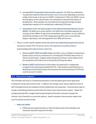 4. Leverage  FGDC  Transportation  Sub-­‐committee  expertise:  The  FGDC  has  established  a  
                 Transportation  Subcommittee  that  has  been  more  or  less  active  depending  on  priorities.    
                 In  light  of  the  Circular  A-­‐16  nature  of  USDOT’s  involvement  in  TFTN,  and  USDOT’s  role  as  
                 the  lead  agency  of  this  subcommittee,  this  existing  forum  should  be  kept  abreast  of  
                 developments.    When  possible,  this  committee  has  the  potential  leverage  the  deep  
                 transportation  expertise  of  its  membership  to  addressing  TFTN  issues.  

              5. Seek  guidance  from,  and  report  progress  to  the  National  Geospatial  Advisory  Council  
                 (NGAC):  The  NGAC  has  an  active  interest  in  the  NSDI  and  in  how  federal  agencies  are  
                 carrying  out  their  OMB  A-­‐16  data  theme  stewardship  responsibilities.  As  such,  NGAC  has  
                 solicited  two  briefings  on  the  TFTN  strategic  planning  effort  and  it  is  assumed  that  
                 progress  reporting  to,  and  seeking  guidance  from  NGAC  will  continue.  

         There  is  a  similar  need  to  establish  at  least  two  formal  inter-­‐departmental  agreements  that  are  
         necessary  to  initiate  TFTN.  The  precise  nature  of  the  agreement  (e.g.  Memoranda  of  
         Understanding)  will  be  determined  at  a  later  time.  

              1. Between  USDOT  HPMS  and  USDOT  Safety  and  others  such  as  Intelligent  Transportation  
                 Systems  (ITS)  to  arrive  at  a  mechanism  for  co-­‐funding  the  TFTN  effort  where  there  is  a  
                 shared,  mutual  interest.    Progress  will  be  hampered  until  there  is  some  ability  to  fund  
                 the  next  phases  of  this  effort  such  as  the  Business  Plan  describe  above.  

              2. Between  USDOT  and  US  Census  to  fully  explore  the  potential  for  a  collaborative  
                 arrangement  for  producing  and  publishing  TFTN.    Initial  activities  would  likely  focus  on  
                 identifying  small  scale  pilot  projects  that  would  test  the  technical  premises  of  TFTN  and  
                 could  be  pursued  in  tandem.  

 3.2     Executi ve Support

The  TFTN  effort  will  result  in  a  fundamental  alteration  in  how  the  federal  government  approaches  
creating  and  sharing  road  centerline  data.    In  addition,  the  strategic  vision  requires  significant  levels  of  
both  interdepartmental  and  intergovernmental  collaboration  and  cooperation.    Executing  these  types  of  
changes  and  building  productive  partnerships  will  require  senior  level  executive  support.    Indeed,  this  
strategic  planning  effort  is  largely  aimed  at  generating  the  information  necessary  to  explain  the  
initiative,  and  its  benefits  to  an  executive  audience.    Specific  examples  of  key  executive  support  that  
must  be  solicited  and  built  include:  

         Within  the  USDOT:    
            1. FHWA  executive  leadership  that  can  make  the  determination  that  statewide  road  
                inventories  should  be  required  from  states  
                                                          
USDOT  TFTN  Strategic  Plan  v8                                                                    May  2011  
Koniag  Technology  Solutions  |  Applied  Geographics,  Inc.                                                                   36  
 
