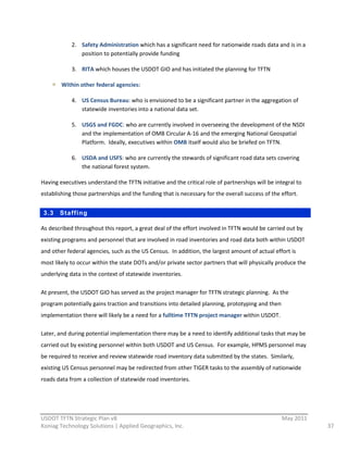 2. Safety  Administration  which  has  a  significant  need  for  nationwide  roads  data  and  is  in  a  
                 position  to  potentially  provide  funding  

              3. RITA  which  houses  the  USDOT  GIO  and  has  initiated  the  planning  for  TFTN  

         Within  other  federal  agencies:    

              4. US  Census  Bureau:  who  is  envisioned  to  be  a  significant  partner  in  the  aggregation  of  
                 statewide  inventories  into  a  national  data  set.  

              5. USGS  and  FGDC:  who  are  currently  involved  in  overseeing  the  development  of  the  NSDI  
                 and  the  implementation  of  OMB  Circular  A-­‐16  and  the  emerging  National  Geospatial  
                 Platform.    Ideally,  executives  within  OMB  itself  would  also  be  briefed  on  TFTN.  

              6. USDA  and  USFS:  who  are  currently  the  stewards  of  significant  road  data  sets  covering  
                 the  national  forest  system.  

Having  executives  understand  the  TFTN  initiative  and  the  critical  role  of  partnerships  will  be  integral  to  
establishing  those  partnerships  and  the  funding  that  is  necessary  for  the  overall  success  of  the  effort.  


 3.3     Staffing

As  described  throughout  this  report,  a  great  deal  of  the  effort  involved  in  TFTN  would  be  carried  out  by  
existing  programs  and  personnel  that  are  involved  in  road  inventories  and  road  data  both  within  USDOT  
and  other  federal  agencies,  such  as  the  US  Census.    In  addition,  the  largest  amount  of  actual  effort  is  
most  likely  to  occur  within  the  state  DOTs  and/or  private  sector  partners  that  will  physically  produce  the  
underlying  data  in  the  context  of  statewide  inventories.  

At  present,  the  USDOT  GIO  has  served  as  the  project  manager  for  TFTN  strategic  planning.    As  the  
program  potentially  gains  traction  and  transitions  into  detailed  planning,  prototyping  and  then  
implementation  there  will  likely  be  a  need  for  a  fulltime  TFTN  project  manager  within  USDOT.  

Later,  and  during  potential  implementation  there  may  be  a  need  to  identify  additional  tasks  that  may  be  
carried  out  by  existing  personnel  within  both  USDOT  and  US  Census.    For  example,  HPMS  personnel  may  
be  required  to  receive  and  review  statewide  road  inventory  data  submitted  by  the  states.    Similarly,  
existing  US  Census  personnel  may  be  redirected  from  other  TIGER  tasks  to  the  assembly  of  nationwide  
roads  data  from  a  collection  of  statewide  road  inventories.  



                                                          
USDOT  TFTN  Strategic  Plan  v8                                                                                   May  2011  
Koniag  Technology  Solutions  |  Applied  Geographics,  Inc.                                                                    37  
 