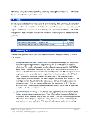 Ultimately,  a  fuller  picture  of  required  staffing  will  emerge  following  the  completion  of  a  TFTN  Business  
Plan  and  a  more  detailed  implementation  plan.  


     3.4   Costs

It  is  not  yet  possible  to  determine  the  overall  costs  for  implementing  TFTN.    Ultimately,  the  completion  
of  the  Business  Plan  will  identify  the  specific  tasks  and  levels  of  effort  necessary  to  carry  out  this  type  of  
program  based  on  a  set  of  assumptions.  Thus,  the  major  near  term  costs  outlined  below  are  to  fund  the  
development  of  the  Business  Plan  and  near-­‐term  prototyping  of  technological  and  data  development  
approaches.  

                                                ITEM                                                     COST  
               Development  of  detailed  TFTN  Business  Plan                                           $250,000  
               Development  of  prototypes  in  association  with  partners                              $200,000  
  

     3.5   Assessing Risk

There  are  three  significant  risks  that  will  need  to  be  considered  and  managed  in  forming  an  effective  
TFTN  program:  

       1. Inadequate  federal  interagency  collaboration:  In  many  ways,  this  strategic  plan  hinges  on  the  
          ability  of  independent  governmental  programs  being  able  to  work  together  for  increased  
          efficiencies.    This  includes  collaboration  both  for  independent  programs  within  the  USDOT  as  
          well  as  for  USDOT  working  in  association  with  other  federal  departments/bureaus  such  as  US  
          Census.    Such  collaborations  are  not  commonplace  and  given  the  size  of  federal  agencies  are  not  
          easy  to  achieve.    If  such  collaboration  is  not  possible,  then  the  proposed  model  for  TFTN  will  
          have  a  difficult  time  succeeding.    However,  it  is  fair  to  observe  that  collaboration  and  
          cooperation  on  geospatial  matters  is  one  of  the  core  principles  behind  OMB  Circular  A-­‐16.    The  
          federal  government  should  build  needed  data  once,  and  then  use  it  many  times  across  the  
          entire  government.    If  the  well  planned  collaboration  that  is  envisioned  for  TFTN  does  not  
          materialize,  then  it  is  reasonable  to  wonder  whether  the  promise  of  Circular  A-­‐16  can  ever  be  
          carried  out  within  the  current  environment.  

       2. Government  moves  too  slowly:  As  documented  in  this  report  there  are  several  active  efforts  
          that  are  constructing  nationwide  roads  data.    These  efforts  will  not  stop  due  to  the  fact  that  
          planning  for  TFTN  is  underway,  and  the  public  perception  is  that  they  are  gaining  momentum  as  
          a  function  of  their  widespread  adoption  and  use  by  consumers  as  well  as  public  and  private  
          organizations.    If  it  takes  too  long  for  TFTN  to  come  into  being  as  an  authoritative,  publicly  


                                                          
USDOT  TFTN  Strategic  Plan  v8                                                                                       May  2011  
Koniag  Technology  Solutions  |  Applied  Geographics,  Inc.                                                                         38  
 