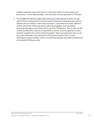 available  nationwide  resource  then  there  is  a  risk  the  other  efforts  from  the  private  or  non-­‐
         profit  sectors  –  such  as  OpenStreetMap  -­‐  may  take  further  root  and  supersede  the  TFTN  vision.  

    3. It  is  too  difficult  to  identify  a  single  product  that  meets  a  wide  diversity  of  needs:  The  data  
       within  TFTN  are  envisioned  to  be  a  common  baseline  framework  of  shared  geometry  and  basic  
       attributes  that  can  underpin  a  wide  variety  of  products.    As  described  in  the  report,  additional  
       content  such  as  linear  referencing  systems,  advanced  cartography,  census  boundaries,  
       addressing  and  imagery  can  be  constructed  on  top  of  the  TFTN  baseline.    There  is  some  risk  that  
       it  will  be  too  difficult  for  a  diversity  of  stakeholders  to  come  to  consensus  agreement  on  what  
       should  be  included  in  the  common  baseline  framework.    Absent  such  agreement,  there  is  a  risk  
       that  certain  stakeholders  may  conclude  that  TFTN  will  not  be  useful  to  them.    As  such,  
       identifying  the  common  baseline  content  is  one  of  the  key  questions  that  needs  to  be  addressed  
       in  the  detailed  TFTN  Business  Plan.  
                                                                   




                                                          
USDOT  TFTN  Strategic  Plan  v8                                                                              May  2011  
Koniag  Technology  Solutions  |  Applied  Geographics,  Inc.                                                               39  
 