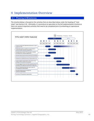 4 Implementation  Overview  
     4.1   Phasi ng & Milestones

The  timeline  below  is  focused  on  the  activities  that  are  described  above  under  the  heading  of  “next  
steps”  (see  Section  2.4).    Ultimately,  it  is  premature  to  speculate  on  the  full  implementation  timeline  as  
there  are  several  important  activities  that  need  to  be  completed  prior  to  embarking  on  operational  
implementation.  




                                        




                                                          
USDOT  TFTN  Strategic  Plan  v8                                                                                 May  2011  
Koniag  Technology  Solutions  |  Applied  Geographics,  Inc.                                                                  40  
 