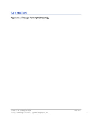 Appendices  
Appendix  1:  Strategic  Planning  Methodology  
                                                




                                                          
USDOT  TFTN  Strategic  Plan  v8                                    May  2011  
Koniag  Technology  Solutions  |  Applied  Geographics,  Inc.                     41  
 