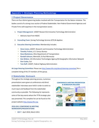 Appendix 1: Strategic Planning Methodology

1 Project Governance
There  are  four  distinct  governing  bodies  involved  with  the  Transportation  for  the  Nation  imitative.  The  
bodies  consist  of  a  strong  cross  section  of  Federal  Stakeholder,  Non-­‐Federal  Government  Agencies  and  
Private  Firms  with  expertise  in  the  transportation  sector.    

    1. Project  Management:  USDOT  Research  &  Innovative  Technology  Administration  

              Advisory  input  from  NSGIC  

    2. Consulting  Team:  Koniag  Technology  Services  (KTS)  &  AppGeo  

    3. Executive  Steering  Committee:  Membership  includes:  

              Steve  Lewis,  USDOT,  Research  and  Innovative  Technology  Administration    
              Timothy  Trainor,  U.S.  Census  Bureau    
              Dave  Blackstone,  Ohio  Department  of  Transportation    
              Randall  Johnson,  MetroGIS,  St  Paul  Minnesota    
              Dan  Widner,  VA  Information  Technologies  Agency/VA  Geographic  Information  Network    
              Don  Cooke,  Esri    
              Tom  Roff,  USDOT,  Federal  Highway  Administration  

At-­‐Large  Steering  Committee:  Please  see  http://www.tftn.org/about/steering-­‐commitee/  for  a  
complete  listing  of  the  37  members  of  this  group.  

2 Stakeholder Outreach
Throughout  the  strategic  planning  process,  numerous  
presentations  were  given  at  conferences  and  direct  
stakeholder  interviews  were  held  in  order  to  solicit  as  
much  input  and  feedback  from  the  stakeholder  
community  as  possible.  The  following  list  represents  
some  of  the  key  events  where  the  TFTN  strategic  plan  
was  presented.  The  complete  list  can  be  found  on  the  
project  website  http://www.tftn.org.  

2010-­‐2011  CONFERENCE  &  MEETING  
WORKSHOPS/PRESENTATIONS  
         GIS-­‐T  -­‐  April  2010,  March  2011  

                                                          
USDOT  TFTN  Strategic  Plan  v8                                                                             May  2011  
Koniag  Technology  Solutions  |  Applied  Geographics,  Inc.                                                              42  
 