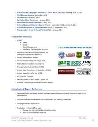National  States  Geographic  Information  Council  (NSGIC)  Mid-­‐Year  Meeting:  2010  &  2011  
         NSGIC  Annual  Meeting,  September,  2010  
         URISA  GIS  Pro  –  October,  2010  
         Esri  Federal  User  Conference  -­‐  January,  2010  
         Esri  International  User  Conference    -­‐  July,  2010  
         National  Geospatial  Advisory  Council  (NGAC)  –  September,  2010  and  March,  2011  
         National  Association  of  Regional  Councils  (NARC)  –  September,  2010  
         Transportation  Research  Board  Meeting  (TRB)  –  January,  2011  
  
STAKEHOLDER  INTERVIEWS  
         USDOT  
                   HPMS  
                   Safety  
                   Asset  Management  
                   Intelligent  Transportation  Systems  
         American  Association  of  State  Highway  and  
         Transportation  Officials  (AASHTO)  
         United  States  Census  Bureau  
         United  States  Geological  Survey  (USGS)  
         Federal  Commerce  Commission  (FCC)  
         Transportation  Research  Board  (TRB)  
         United  State  Department  of  Agriculture  (USDA)  
         United  States  Forest  Service  (USFS)  
         I-­‐95  Corridor  Coalition  
         Fairfax  County,  VA  and  Loudon  County,  VA  
         National  Emergency  Numbers  Association  (NENA)  
  
3 Anal ysis & Repor t Aut horing

         Developed  vision  iteratively  through  conference  workshops  and  steering  committee  reports  and  
         presentations  

         Vision  was  vetted  and  reviewed  with  stakeholders  and  steering  committees  

         Development  of  a  draft  outline  
           
         Production  of  the  draft  final  report  
                Review  and  comment  by  Executive  Committee  
                Final  publication  to  the  web-­‐site  
                                                          
USDOT  TFTN  Strategic  Plan  v8                                                                      May  2011  
Koniag  Technology  Solutions  |  Applied  Geographics,  Inc.                                                       43  
 
