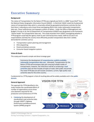 Executive  Summary  
Background  
The  notion  of  Transportation  for  the  Nation  (TFTN)  was  originally  put  forth  in  a  2008  “Issues  Brief”  from  
the  National  States  Geographic  Information  Council  (NSGIC).    In  that  brief,  NSGIC  noted  the  fundamental  
nature  of  transportation  data  which  is  universally  utilized  by  geospatial  practitioners  and  also  the  fact  
that  there  is  redundancy  and  at  least  three  overlapping  efforts  that  create  nationwide  transportation  
data  sets.  These  inefficiencies  cost  taxpayers  millions  of  dollars.    Under  the  Office  of  Management  and  
Budget’s  Circular  A-­‐16,  the  US  Department  of  Transportation  (USDOT)  was  designated  as  the  framework  
“theme  leader”  for  transportation  data  sets.    This  study  emanates  from  USDOT  investigating  whether  a  
TFTN  program  could  help  the  agency  meet  its  own  internal  business  needs,  fulfill  its  Circular  A-­‐16  
responsibilities  and  help  the  country  more  efficiently  provide  transportation  data  that  is  widely  
demanded  for  activities  such  as:  
         Transportation  system  planning  and  management  
         E911  dispatching  
         Postal  and  delivery  services  
         Consumer-­‐based  navigation  systems  

Vision  &  Goals  
This  study  puts  forward  a  simple  and  direct  strategic  goal:  
  
                Commence  the  development  of  comprehensive,  publicly  available,  
                nationwide  transportation  data  sets.    Ultimately,  Transportation  for  the  
                Nation  (TFTN)  will  encompass  data  sets  covering  multiple  modes  of  
  
                transportation,  however,  the  initial  focus  will  be  on  producing  a  road  
                centerline  data  set  that  includes  all  types  of  roads,  both  public  and  private.  
                The  initial  TFTN  data  set  will  include  consistent,  current,  high  quality  road  
                centerline  data  for  the  entire  country.  
                
Fundamental  to  a  TFTN  program  is  that  all  resulting  data  will  be  widely  available  and  in  the  public  
domain.      

General  Approach  
The  approach  for  TFTN  identified  in  this  
study  involves  the  coordinated  efforts  of  
number  of  organizations  across  three  
core  elements  required  for  the  
production  and  maintenance  of  TFTN:  

1. Catalyzing  the  development  of  
   standardized  road  centerline  data  
   through  USDOT’s  Highway  
   Performance  and  Measurement  
   System  (HPMS)  program                                                 


                                                          
USDOT  TFTN  Strategic  Plan  v8                                                                                  May  2011  
Koniag  Technology  Solutions  |  Applied  Geographics,  Inc.                                                                   4  
 