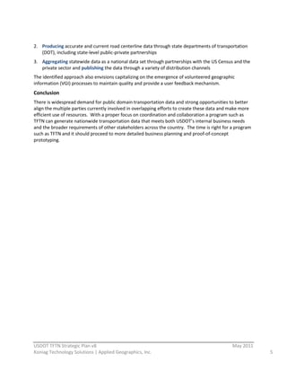  
2. Producing  accurate  and  current  road  centerline  data  through  state  departments  of  transportation  
   (DOT),  including  state-­‐level  public-­‐private  partnerships  
3. Aggregating  statewide  data  as  a  national  data  set  through  partnerships  with  the  US  Census  and  the  
   private  sector  and  publishing  the  data  through  a  variety  of  distribution  channels  
The  identified  approach  also  envisions  capitalizing  on  the  emergence  of  volunteered  geographic  
information  (VGI)  processes  to  maintain  quality  and  provide  a  user  feedback  mechanism.  
Conclusion  
There  is  widespread  demand  for  public  domain  transportation  data  and  strong  opportunities  to  better  
align  the  multiple  parties  currently  involved  in  overlapping  efforts  to  create  these  data  and  make  more  
efficient  use  of  resources.    With  a  proper  focus  on  coordination  and  collaboration  a  program  such  as  
TFTN  can  generate  nationwide  transportation  data  that  meets  both  USDOT’s  internal  business  needs  
and  the  broader  requirements  of  other  stakeholders  across  the  country.    The  time  is  right  for  a  program  
such  as  TFTN  and  it  should  proceed  to  more  detailed  business  planning  and  proof-­‐of-­‐concept  
prototyping.  
  
                                       




                                                          
USDOT  TFTN  Strategic  Plan  v8                                                                              May  2011  
Koniag  Technology  Solutions  |  Applied  Geographics,  Inc.                                                                5  
 