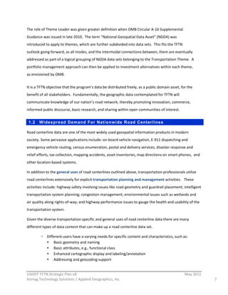 The  role  of  Theme  Leader  was  given  greater  definition  when  OMB  Circular  A-­‐16  Supplemental  
Guidance  was  issued  in  late  2010.    The  term  “National  Geospatial  Data  Asset”  (NGDA)  was  
introduced  to  apply  to  themes,  which  are  further  subdivided  into  data  sets.    This  fits  the  TFTN  
outlook  going  forward,  as  all  modes,  and  the  intermodal  connections  between,  them  are  eventually  
addressed  as  part  of  a  logical  grouping  of  NGDA  data  sets  belonging  to  the  Transportation  Theme.    A  
portfolio  management  approach  can  then  be  applied  to  investment  alternatives  within  each  theme,  
as  envisioned  by  OMB.  


It  is  a  TFTN  objective  that  the  program’s  data  be  distributed  freely,  as  a  public  domain  asset,  for  the  
benefit  of  all  stakeholders.    Fundamentally,  the  geographic  data  contemplated  for  TFTN  will  
communicate  knowledge  of  our  nation’s  road  network,  thereby  promoting  innovation,  commerce,  
informed  public  discourse,  basic  research,  and  sharing  within  open  communities  of  interest.  


 1.2     Widespread Demand For Nationw ide Road Centerlines

Road  centerline  data  are  one  of  the  most  widely  used  geospatial  information  products  in  modern  
society.  Some  pervasive  applications  include:  on-­‐board  vehicle  navigation,  E-­‐911  dispatching  and  
emergency  vehicle  routing,  census  enumeration,  postal  and  delivery  services,  disaster  response  and  
relief  efforts,  tax  collection,  mapping  accidents,  asset  inventories,  map  directions  on  smart  phones,    and  
other  location-­‐based  systems.  

In  addition  to  the  general  uses  of  road  centerlines  outlined  above,  transportation  professionals  utilize  
road  centerlines  extensively  for  explicit  transportation  planning  and  management  activities.      These  
activities  include:  highway  safety  involving  issues  like  road  geometry  and  guardrail  placement;  intelligent  
transportation  system  planning;  congestion  management;  environmental  issues  such  as  wetlands  and  
air  quality  along  rights-­‐of-­‐way;  and  highway  performance  issues  to  gauge  the  health  and  usability  of  the  
transportation  system.      

Given  the  diverse  transportation  specific  and  general  uses  of  road  centerline  data  there  are  many  
different  types  of  data  content  that  can  make  up  a  road  centerline  data  set.  

              Different  users  have  a  varying  needs  for  specific  content  and  characteristics,  such  as:  
                  Basic  geometry  and  naming  
                  Basic  attributes,  e.g.,  functional  class  
                  Enhanced  cartographic  display  and  labeling/annotation  
                  Addressing  and  geocoding  support  

                                                          
USDOT  TFTN  Strategic  Plan  v8                                                                                    May  2011  
Koniag  Technology  Solutions  |  Applied  Geographics,  Inc.                                                                     7  
 