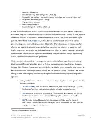 Boundary  delineation  
                                                         Linear  referencing  methods/systems  (LRM/LRS)  
                                                         Routability  (e.g.,  network  connectivity;  speed  limits;  lane  and  turn  restrictions;  etc.)  
                                                         Integration  with  image/photo  catalogs  
                                                         High  positional  accuracy  
                                                         High  update  frequency  
                                                         Compatibility  with  real-­‐time  data  feeds  
  
A  great  deal  of  duplication  of  effort  is  evident  across  Federal  agencies  and  other  levels  of  government.    
Nationwide  programs  that  collect  and  integrate  transportation  geospatial  data  from  local,  state,  regional  
and  federal  sources  –  or  acquire  such  data  from  commercial  sources  -­‐-­‐  are  usually  done  with  a  single  
purpose,  rather  than  a  multi-­‐purpose  use,  in  mind.  Several  commercial  data  providers  as  well  as  
government  agencies  have  built  transportation  data  sets  for  different  use  cases.  In  the  absence  of  an  
effective  and  organized  national  program,  and  without  incentives  and  insistence  to  cooperate,  each  
level  of  government  perpetuates  and  duplicates  independent  efforts  by  creating  these  data  primarily  to  
meet  their  own,  specific  and  solitary  mission  requirements.  This  practice  leads  to  duplicate  spending,  
wasted  taxpayer  dollars  and  inefficient  government.  

The  transportation  data  needs  of  Federal  agencies  was  the  subject  of  a  survey  and  summit  meeting  
titled  Geospatial  Transportation  Data  Needs  for  Federal  Agencies  sponsored  by  US  Census  Bureau  in  
October,  2009.  Fourteen  Federal  agencies  responded  to  the  detailed  survey  on  specific  requirements.    A  
key  recommendation  emanating  from  that  meeting  was  the  notion  of  creating  a  single  data  set,  flexible  
enough  to  meet  federal  agency  needs  as  they  change  over  time  and  usable  by  all  participating  federal  
agencies:  

                                           Existing  road  centerline  initiatives  and  independent  spending  from  Federal  agencies  include,  
                                           but  are  not  limited  to:  
                                                         The  National  Map  from  Department  of  the  Interior,  US  Geological  Survey  (USGS)  who  
                                                         has  licensed  TomTom 1  road  data  for  producing  printable  topographic  maps  

                                                         TIGER  from  the  Department  of  Commerce,  Census  Bureau  who  has  built  TIGER  from  
                                                         local  sources  for  census  enumeration  and  demographic  applications,  license-­‐free  

                                                         HSIP  from  the  National  Geospatial  Intelligence  Agency  (NGA)  who  has  licensed  
                                                         NAVSTREETS  commercial  data  from  Navteq  for  use  by  both  federal  and  state  agencies  
                                                         engaged  in  emergency  management  

                                                                                                                      
1
    TomTom  was  formerly  known  as  TeleAtlas  
                                                          
USDOT  TFTN  Strategic  Plan  v8                                                                                                                      May  2011  
Koniag  Technology  Solutions  |  Applied  Geographics,  Inc.                                                                                                       8  
 