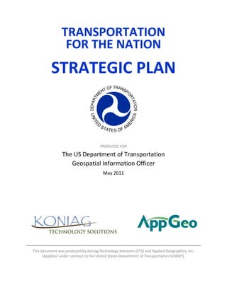TRANSPORTATION  
                     FOR THE NATION 
                                                   
              STRATEGIC PLAN                       
                                                                                       




                                                                 
                                                   
                                           PRODUCED FOR 

                     The US Department of Transportation 
                        Geospatial Information Officer 
                                            May 2011 
                                                 



                                                   
 
                                                       
                                                       
                                                       
 

    This document was produced by Koniag Technology Solutions (KTS) and Applied Geographics, Inc. 
          (AppGeo) under contract to the United States Department of Transportation (USDOT). 
 
 