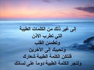إلى غير ذلك من الكلمات الطيبة  التي تطرب الاذن وتطمئن القلب وتحببك إلى الآخرين فلتكن الكلمة الطيبة شعارك ولتجر الكلمة الطيبة دوماً على لسانك  
