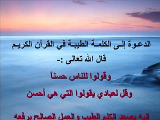 الدعـوة إلـى الكلمـة الطيبـة في القرآن الكريـم  قال الله تعالى  :-  وقولوا للناس حسناً   وقل لعبادي يقولوا التي هي أحسن إليه يصعد الكلم الطيب والعمل الصالح يرفعه  