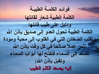 فوائـد الكلمـة الطيبـة الكلمة الطيبة شعار لقائلها ودليل على طيب قائلها الكلمة الطيبة تحول العدو إلى صديق بإذن الله وتقلب الضغائن التي في القلوب إلى محبة ومودة تثمر عملاً صالحاً في كل وقت بإذن الله تصعد إلى السماء فتفتح لها أبواب السماء وتقبل بإذن الله : إليه يصعد الكلم الطيب  