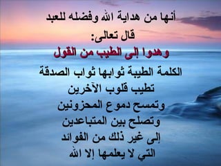 أنها من هداية الله وفضله للعبد قال تعالى :  وهدوا إلى الطيب من القول الكلمة الطيبة ثوابها ثواب الصدقة تطيب قلوب الآخرين وتمسح دموع المحزونين وتصلح بين المتباعدين إلى غير ذلك من الفوائد التي لا يعلمها إلا الله  