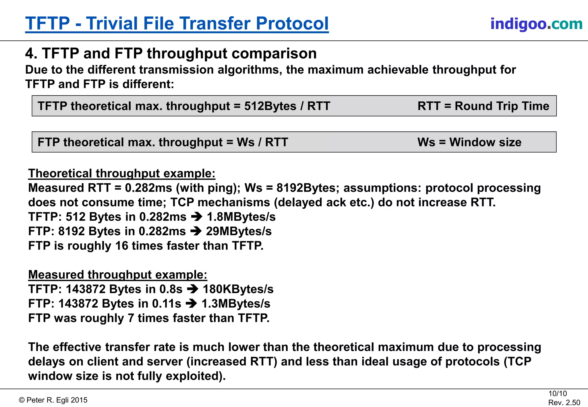 © Peter R. Egli 2015
10/10
Rev. 2.50
TFTP - Trivial File Transfer Protocol indigoo.com
Theoretical throughput example:
Measured RTT = 0.282ms (with ping); Ws = 8192Bytes; assumptions: protocol processing
does not consume time; TCP mechanisms (delayed ack etc.) do not increase RTT.
TFTP: 512 Bytes in 0.282ms  1.8MBytes/s
FTP: 8192 Bytes in 0.282ms  29MBytes/s
FTP is roughly 16 times faster than TFTP.
Measured throughput example:
TFTP: 143872 Bytes in 0.8s  180KBytes/s
FTP: 143872 Bytes in 0.11s  1.3MBytes/s
FTP was roughly 7 times faster than TFTP.
The effective transfer rate is much lower than the theoretical maximum due to processing
delays on client and server (increased RTT) and less than ideal usage of protocols (TCP
window size is not fully exploited).
4. TFTP and FTP throughput comparison
Due to the different transmission algorithms, the maximum achievable throughput for
TFTP and FTP is different:
TFTP theoretical max. throughput = 512Bytes / RTT RTT = Round Trip Time
FTP theoretical max. throughput = Ws / RTT Ws = Window size
 