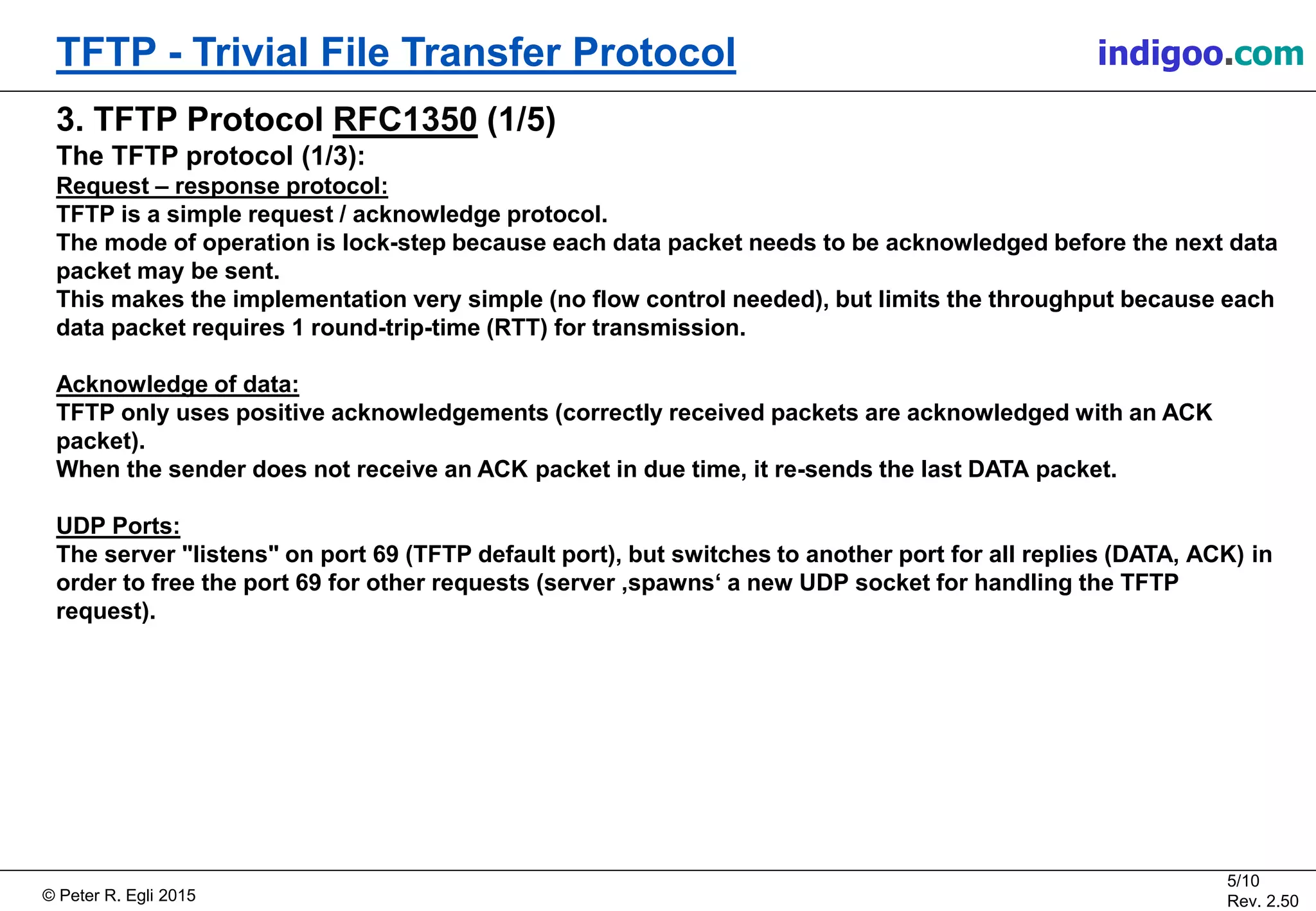 © Peter R. Egli 2015
5/10
Rev. 2.50
TFTP - Trivial File Transfer Protocol indigoo.com
3. TFTP Protocol RFC1350 (1/5)
The TFTP protocol (1/3):
Request – response protocol:
TFTP is a simple request / acknowledge protocol.
The mode of operation is lock-step because each data packet needs to be acknowledged before the next data
packet may be sent.
This makes the implementation very simple (no flow control needed), but limits the throughput because each
data packet requires 1 round-trip-time (RTT) for transmission.
Acknowledge of data:
TFTP only uses positive acknowledgements (correctly received packets are acknowledged with an ACK
packet).
When the sender does not receive an ACK packet in due time, it re-sends the last DATA packet.
UDP Ports:
The server "listens" on port 69 (TFTP default port), but switches to another port for all replies (DATA, ACK) in
order to free the port 69 for other requests (server ‚spawns‘ a new UDP socket for handling the TFTP
request).
 