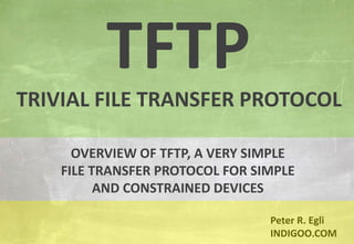© Peter R. Egli 2015
1/10
Rev. 2.50
TFTP - Trivial File Transfer Protocol indigoo.com
Peter R. Egli
INDIGOO.COM
OVERVIEW OF TFTP, A VERY SIMPLE
FILE TRANSFER PROTOCOL FOR SIMPLE
AND CONSTRAINED DEVICES
TFTP
TRIVIAL FILE TRANSFER PROTOCOL
 
