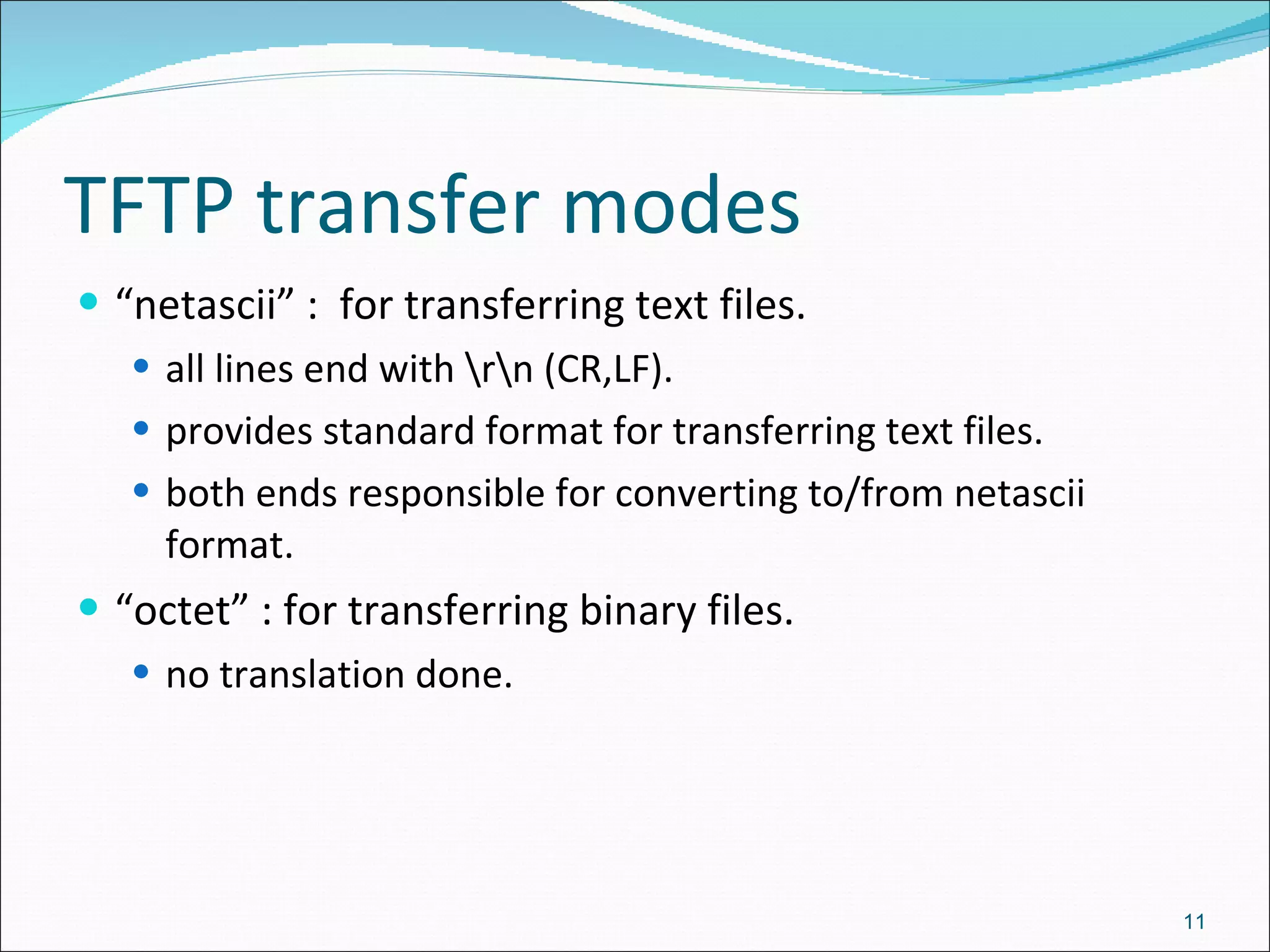 TFTP transfer modes “ netascii” :  for transferring text files. all lines end with \r\n (CR,LF). provides standard format for transferring text files. both ends responsible for converting to/from netascii format. “ octet” : for transferring binary files. no translation done. 