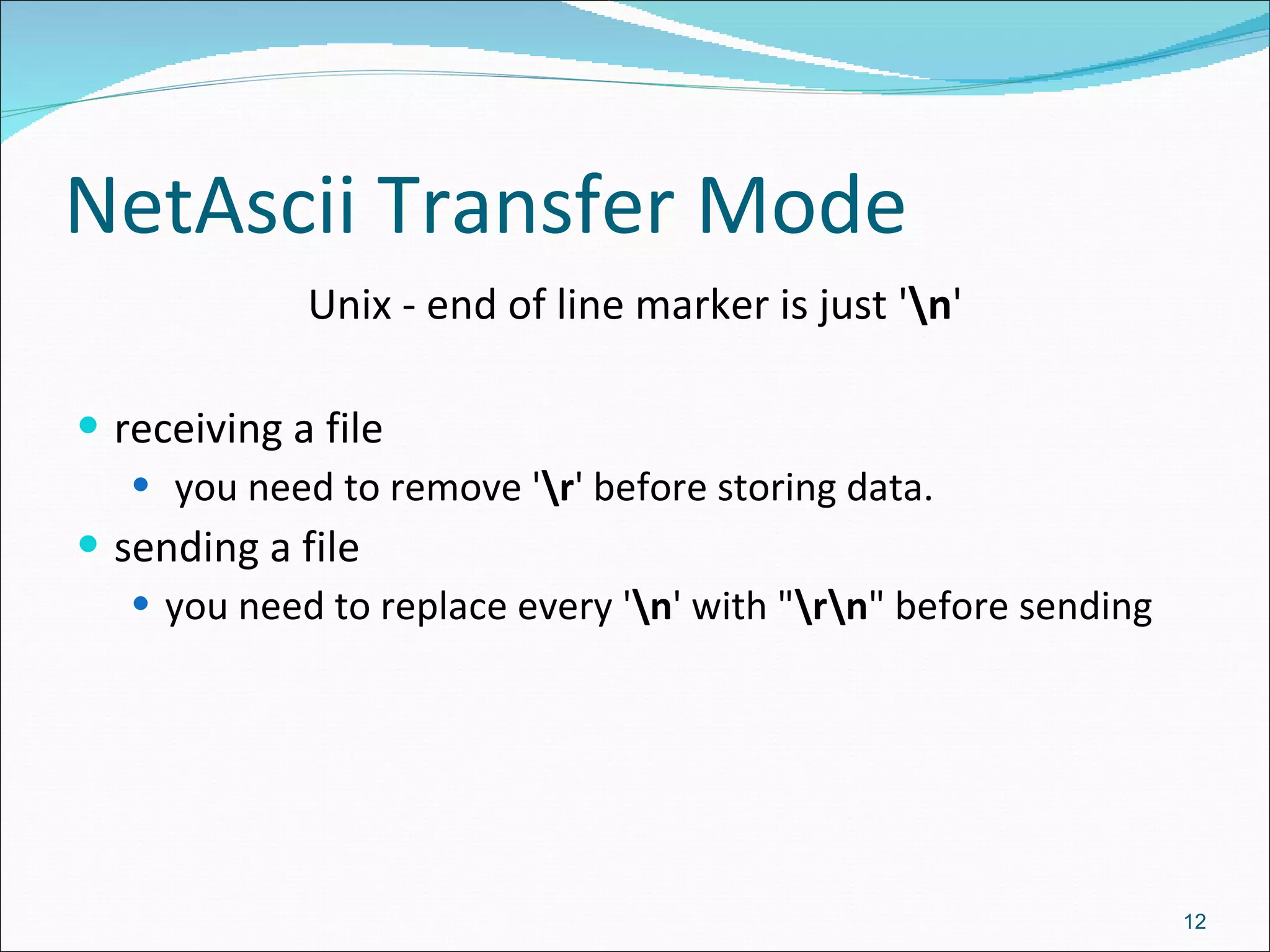 NetAscii Transfer Mode Unix - end of line marker is just ' \n ' receiving a file you need to remove ' \r ' before storing data.  sending a file you need to replace every ' \n ' with &quot; \r\n &quot; before sending 
