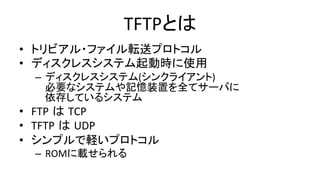 TFTPとは	
•  トリビアル・ファイル転送プロトコル	
  
•  ディスクレスシステム起動時に使用	
  
–  ディスクレスシステム(シンクライアント)	
  
必要なシステムや記憶装置を全てサーバに	
  
依存しているシステム	
  
•  FTP は TCP	
  
•  TFTP は UDP	
  
•  シンプルで軽いプロトコル	
  
–  ROMに載せられる	
 