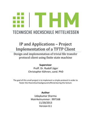 IP and Applications – Project
Implementation of a TFTP Client
Design and implementation of trivial file transfer
protocol client using finite state machine
Supervisor
Proff. Dr. Rudolf Jäger
Christopher Köhnen, cand. PhD
The goal of this small project is to implement a simple protocol in order to
foster the theoretical background offered during the lecture

Author
Udaykumar Sharma
Matrikelnummer : 997168
11/20/2013
Version 0.1

 
