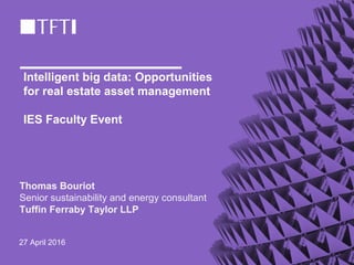 Intelligent big data: Opportunities
for real estate asset management
IES Faculty Event
Thomas Bouriot
Senior sustainability and energy consultant
Tuffin Ferraby Taylor LLP
27 April 2016
 