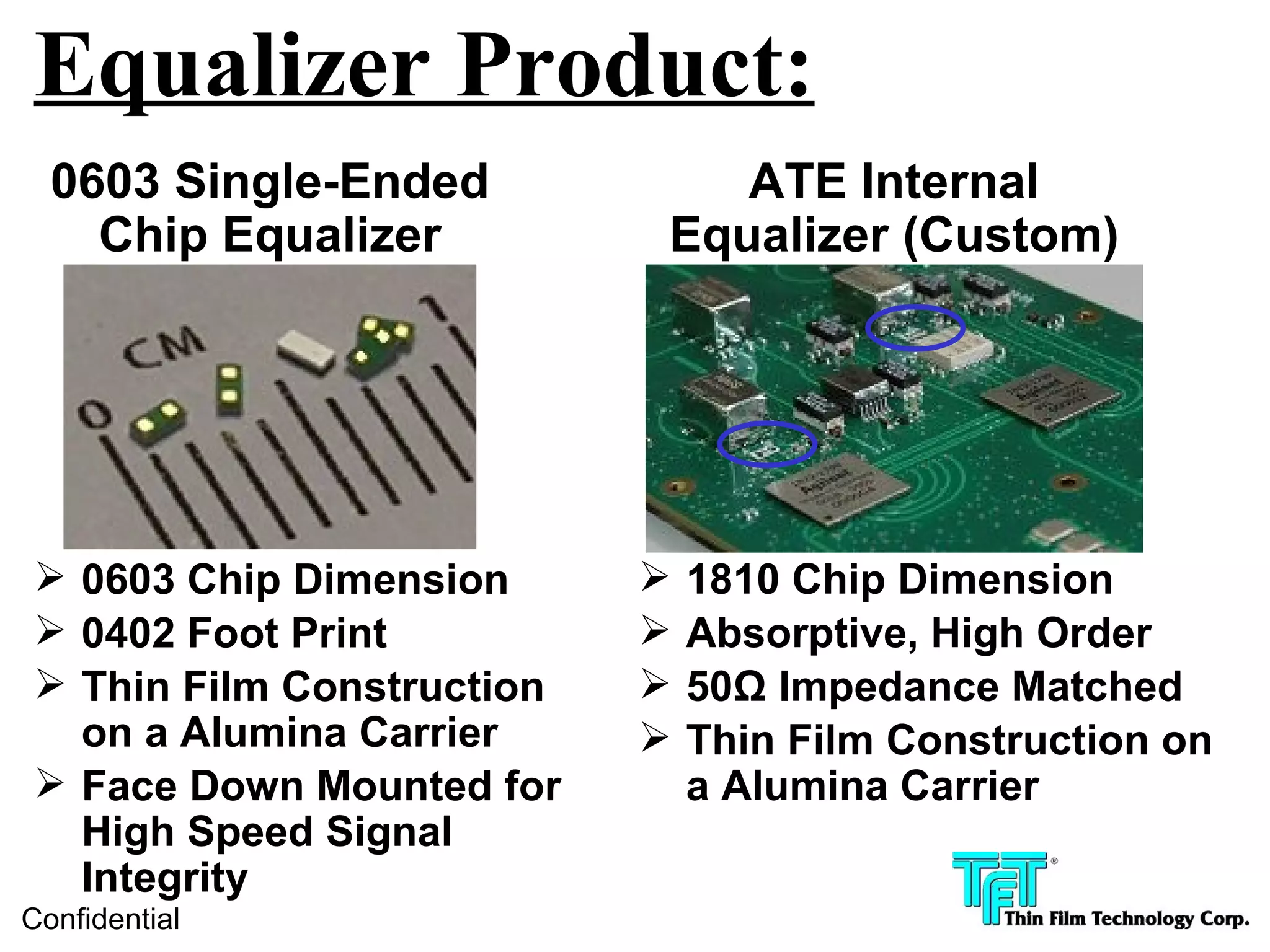 Equalizer Product:
  0603 Single-Ended           ATE Internal
    Chip Equalizer         Equalizer (Custom)




 0603 Chip Dimension         1810 Chip Dimension
 0402 Foot Print             Absorptive, High Order
 Thin Film Construction      50Ω Impedance Matched
  on a Alumina Carrier        Thin Film Construction on
 Face Down Mounted for        a Alumina Carrier
  High Speed Signal
  Integrity
Confidential
 