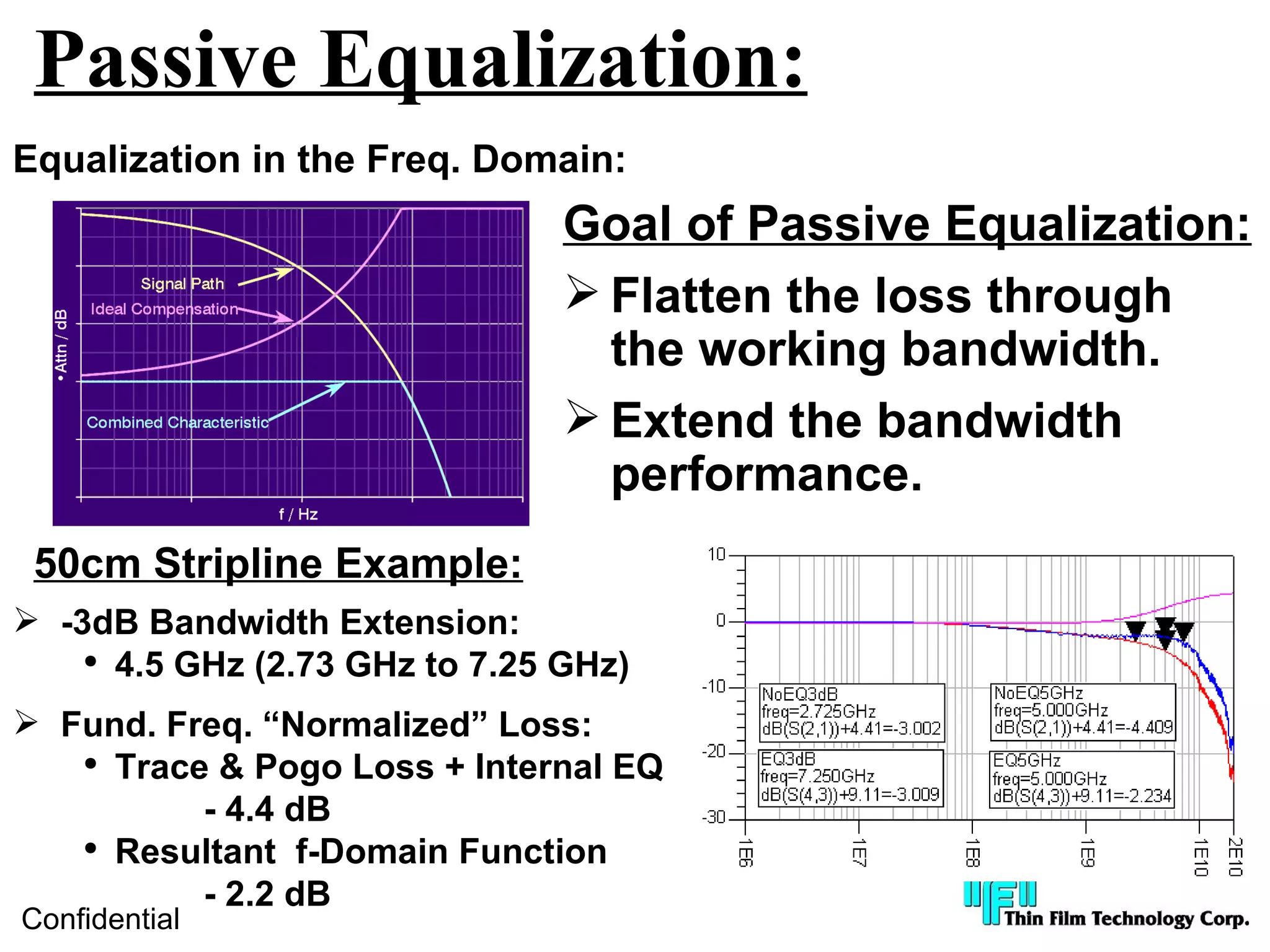 Passive Equalization:
Equalization in the Freq. Domain:
                                Goal of Passive Equalization:
                                 Flatten the loss through
                                  the working bandwidth.
                                 Extend the bandwidth
                                  performance.
 50cm Stripline Example:
 -3dB Bandwidth Extension:
    ●
      4.5 GHz (2.73 GHz to 7.25 GHz)
 Fund. Freq. “Normalized” Loss:
   ●
     Trace & Pogo Loss + Internal EQ
          - 4.4 dB
   ●
     Resultant f-Domain Function
          - 2.2 dB
Confidential
 