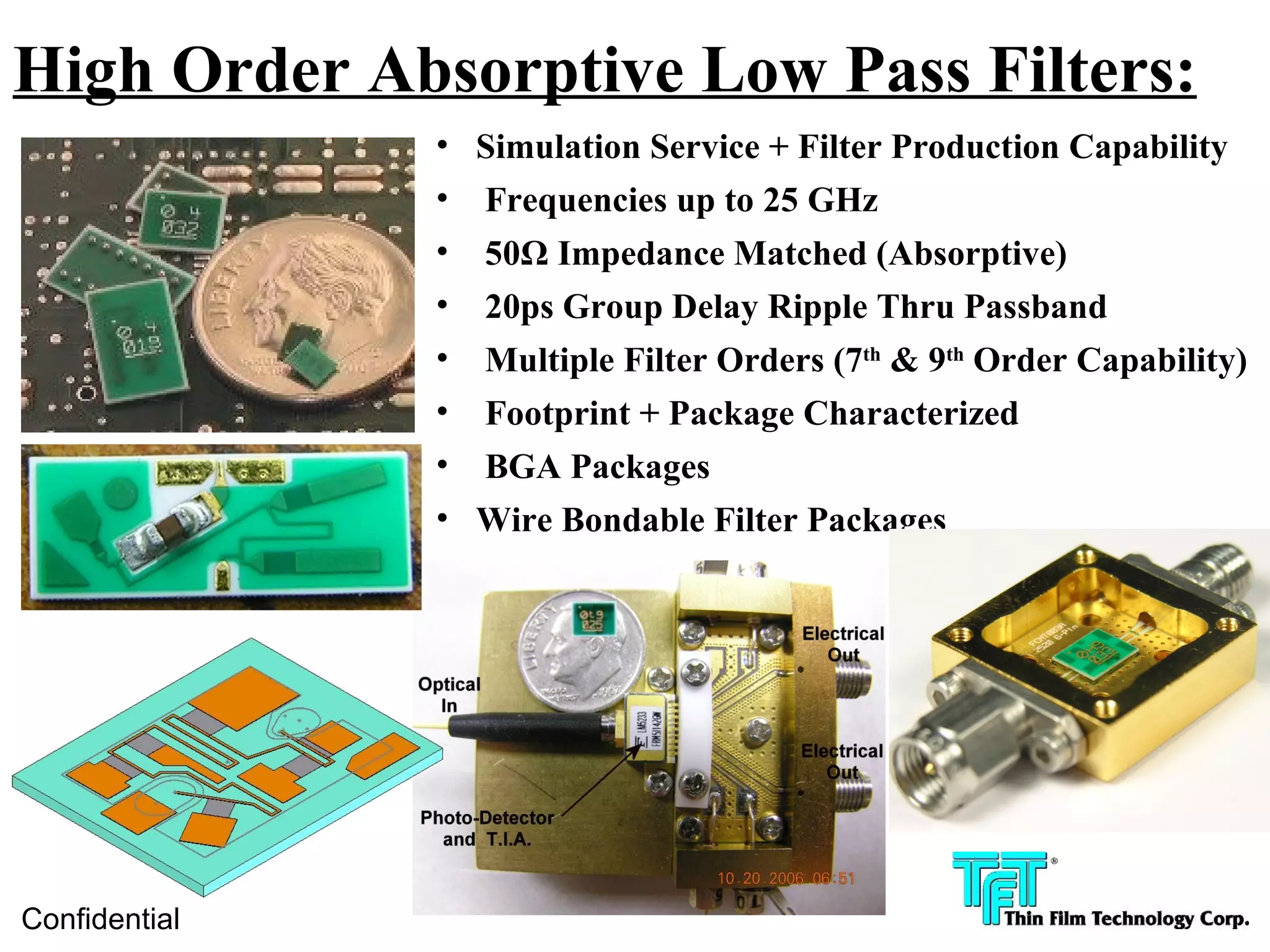 High Order Absorptive Low Pass Filters:
               • Simulation Service + Filter Production Capability
               • Frequencies up to 25 GHz
               •   50Ω Impedance Matched (Absorptive)
               •   20ps Group Delay Ripple Thru Passband
               •   Multiple Filter Orders (7th & 9th Order Capability)
               •   Footprint + Package Characterized
               •   BGA Packages
               • Wire Bondable Filter Packages




Confidential
 