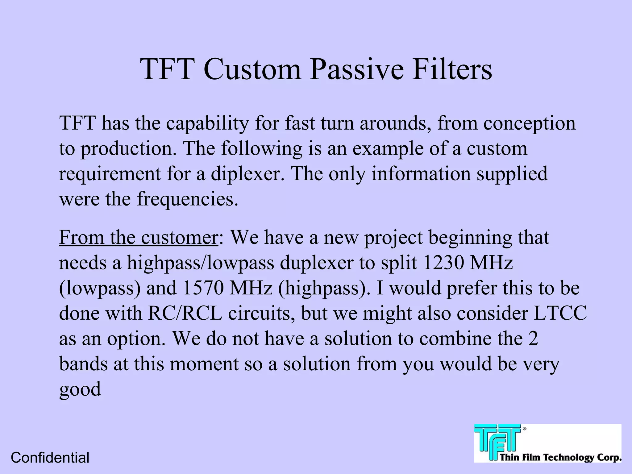 TFT Custom Passive Filters
       TFT has the capability for fast turn arounds, from conception
       to production. The following is an example of a custom
       requirement for a diplexer. The only information supplied
       were the frequencies.
       From the customer: We have a new project beginning that
       needs a highpass/lowpass duplexer to split 1230 MHz
       (lowpass) and 1570 MHz (highpass). I would prefer this to be
       done with RC/RCL circuits, but we might also consider LTCC
       as an option. We do not have a solution to combine the 2
       bands at this moment so a solution from you would be very
       good


Confidential
 