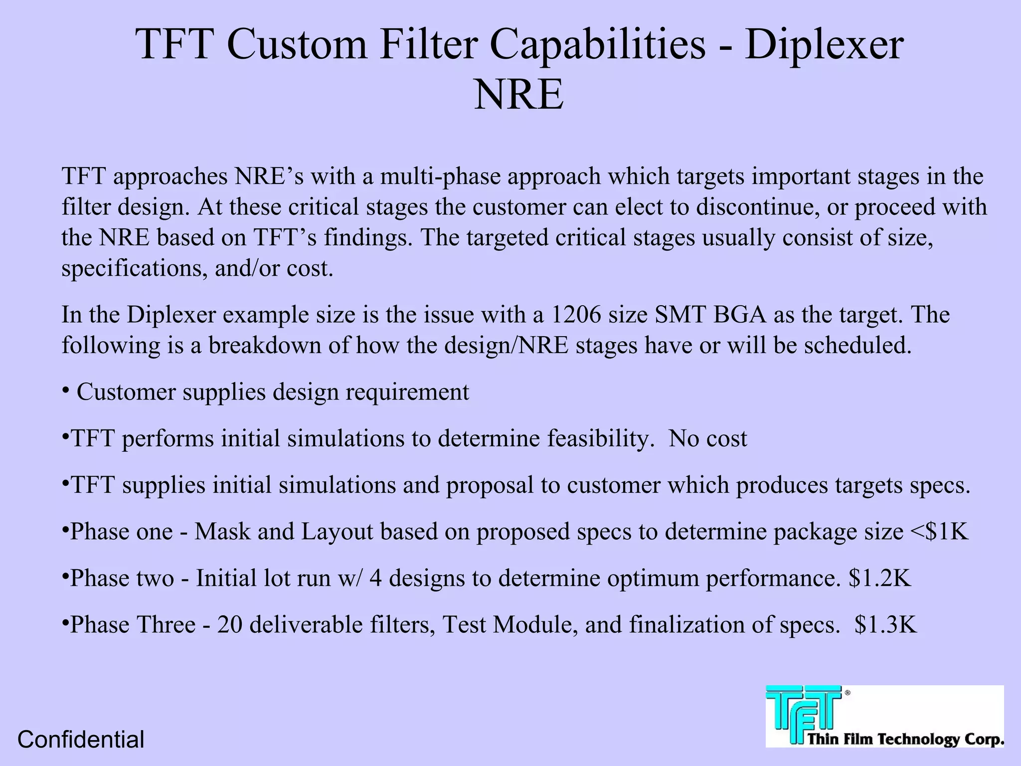 TFT Custom Filter Capabilities - Diplexer
                            NRE
    TFT approaches NRE’s with a multi-phase approach which targets important stages in the
    filter design. At these critical stages the customer can elect to discontinue, or proceed with
    the NRE based on TFT’s findings. The targeted critical stages usually consist of size,
    specifications, and/or cost.
    In the Diplexer example size is the issue with a 1206 size SMT BGA as the target. The
    following is a breakdown of how the design/NRE stages have or will be scheduled.
    • Customer supplies design requirement
    •TFT performs initial simulations to determine feasibility. No cost
    •TFT supplies initial simulations and proposal to customer which produces targets specs.
    •Phase one - Mask and Layout based on proposed specs to determine package size <$1K
    •Phase two - Initial lot run w/ 4 designs to determine optimum performance. $1.2K
    •Phase Three - 20 deliverable filters, Test Module, and finalization of specs. $1.3K



Confidential
 
