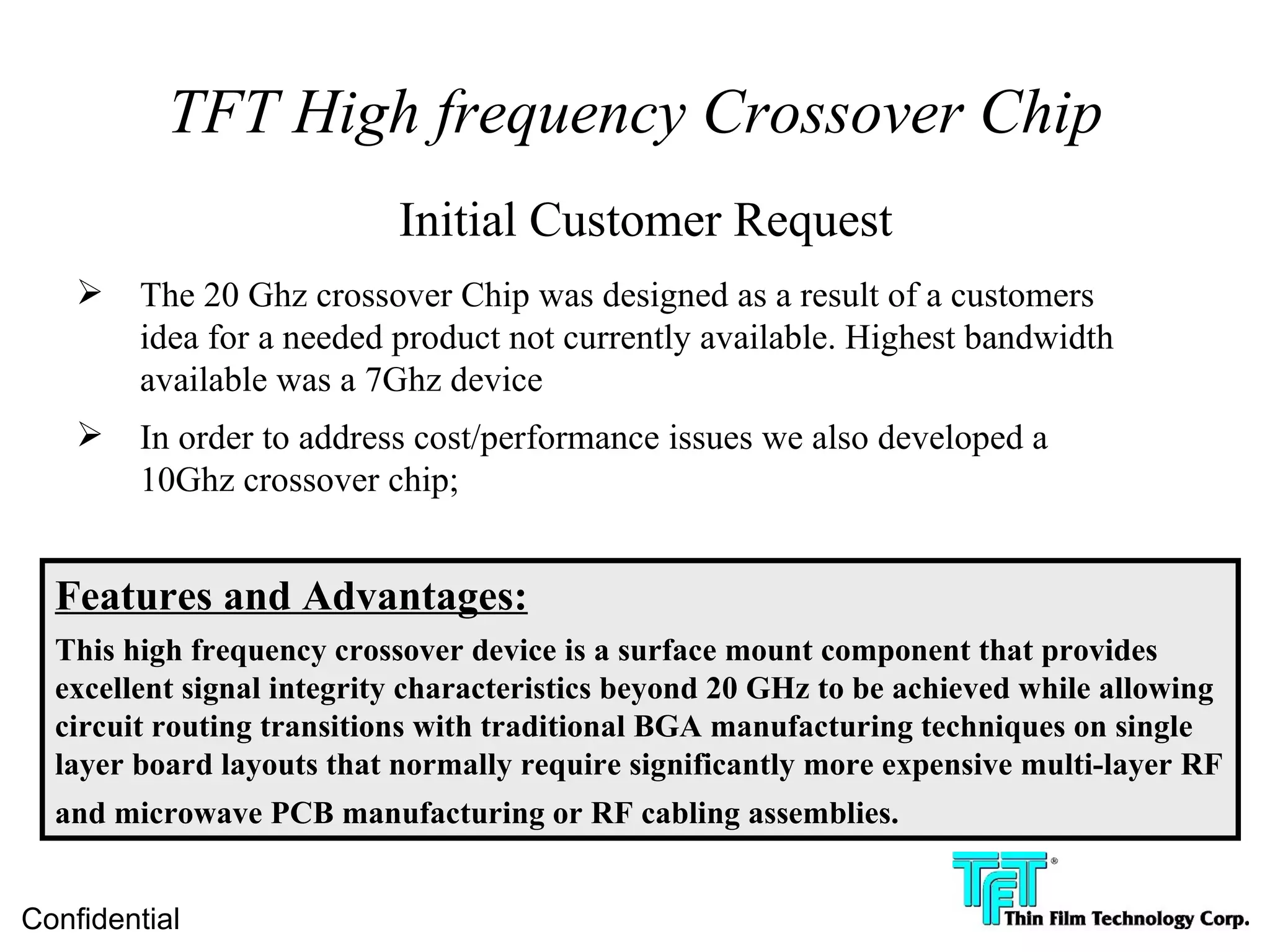 TFT High frequency Crossover Chip
                           Initial Customer Request
       The 20 Ghz crossover Chip was designed as a result of a customers
        idea for a needed product not currently available. Highest bandwidth
        available was a 7Ghz device
       In order to address cost/performance issues we also developed a
        10Ghz crossover chip;


  Features and Advantages:
  This high frequency crossover device is a surface mount component that provides
  excellent signal integrity characteristics beyond 20 GHz to be achieved while allowing
  circuit routing transitions with traditional BGA manufacturing techniques on single
  layer board layouts that normally require significantly more expensive multi-layer RF
  and microwave PCB manufacturing or RF cabling assemblies.


Confidential
 