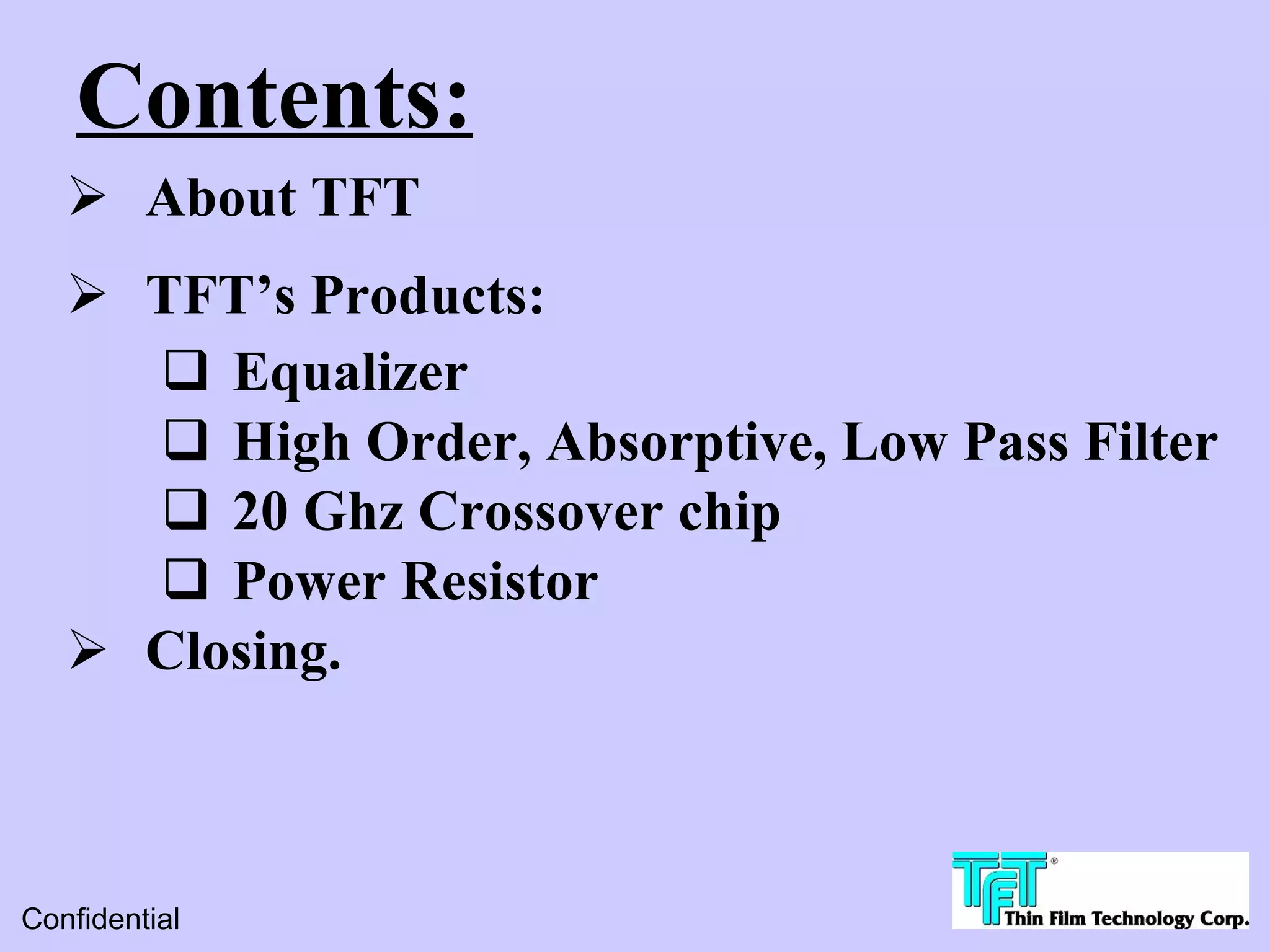 Contents:
    About TFT
    TFT’s Products:
      Equalizer
      High Order, Absorptive, Low Pass Filter
      20 Ghz Crossover chip
      Power Resistor
    Closing.



Confidential
 