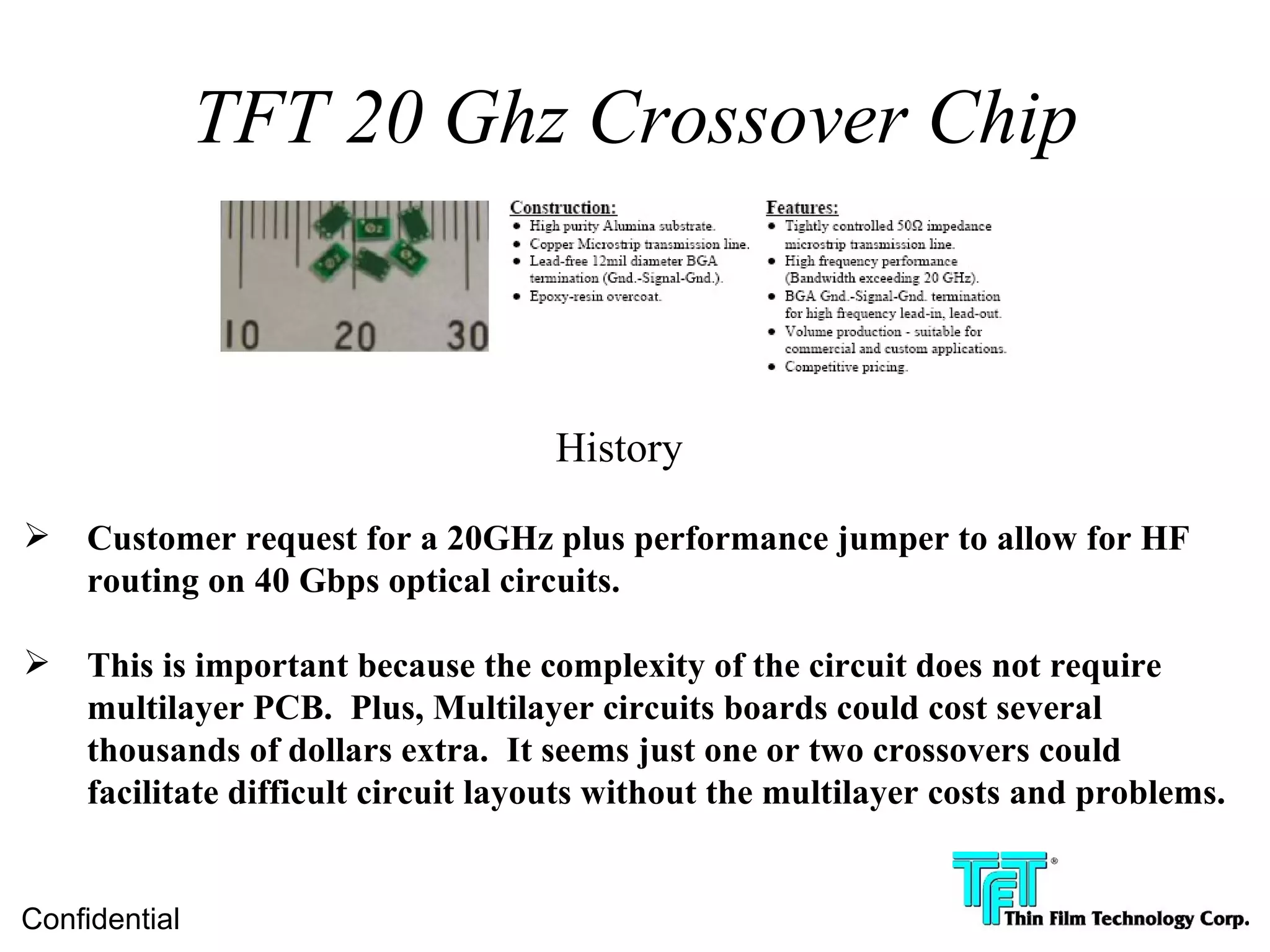 TFT 20 Ghz Crossover Chip



                                    History

   Customer request for a 20GHz plus performance jumper to allow for HF
    routing on 40 Gbps optical circuits.

   This is important because the complexity of the circuit does not require
    multilayer PCB. Plus, Multilayer circuits boards could cost several
    thousands of dollars extra. It seems just one or two crossovers could
    facilitate difficult circuit layouts without the multilayer costs and problems.


Confidential
 
