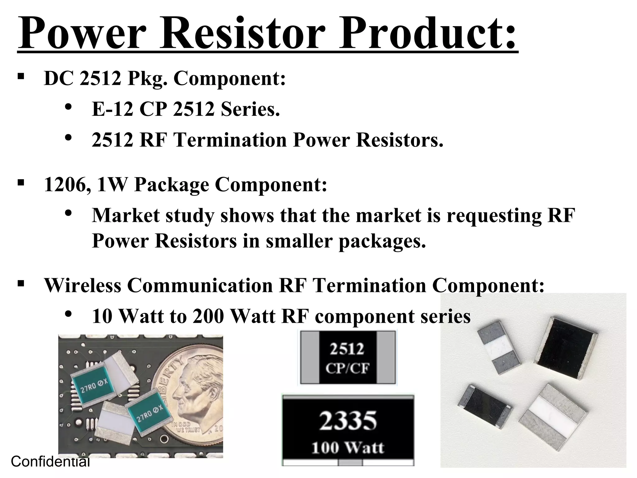 Power Resistor Product:
 DC 2512 Pkg. Component:
   ●
      E-12 CP 2512 Series.
   ●
      2512 RF Termination Power Resistors.

 1206, 1W Package Component:
    ●
       Market study shows that the market is requesting RF
       Power Resistors in smaller packages.

 Wireless Communication RF Termination Component:
   ●
      10 Watt to 200 Watt RF component series




Confidential
 