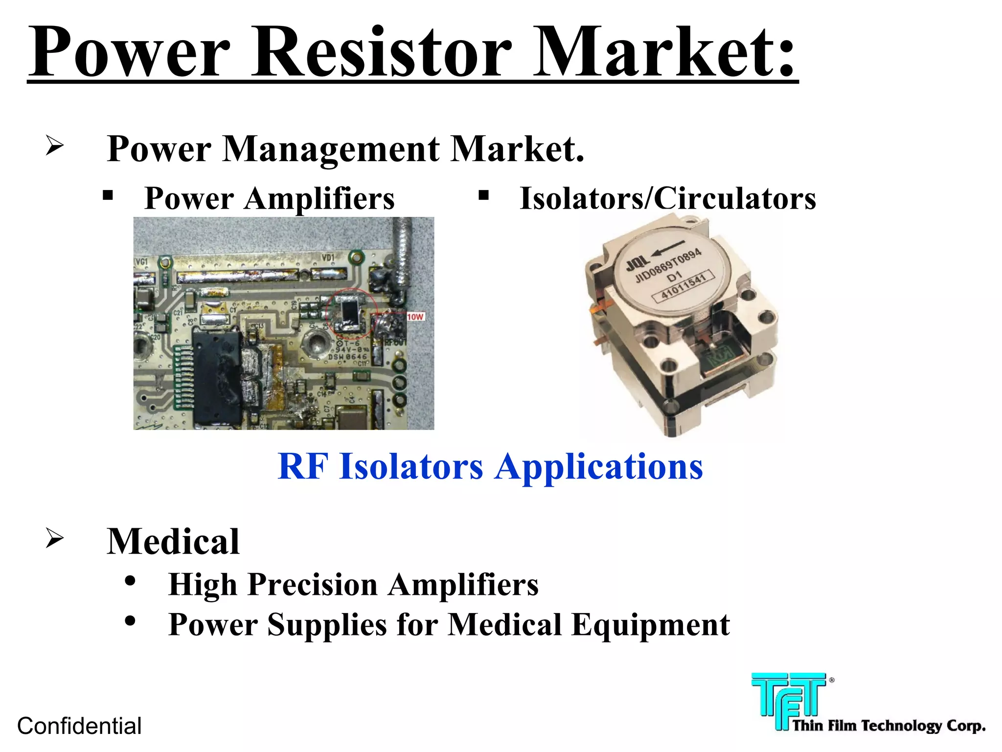 Power Resistor Market:
       Power Management Market.
        Power Amplifiers          Isolators/Circulators




                      RF Isolators Applications
       Medical
          ●
               High Precision Amplifiers
          ●
               Power Supplies for Medical Equipment

Confidential
 