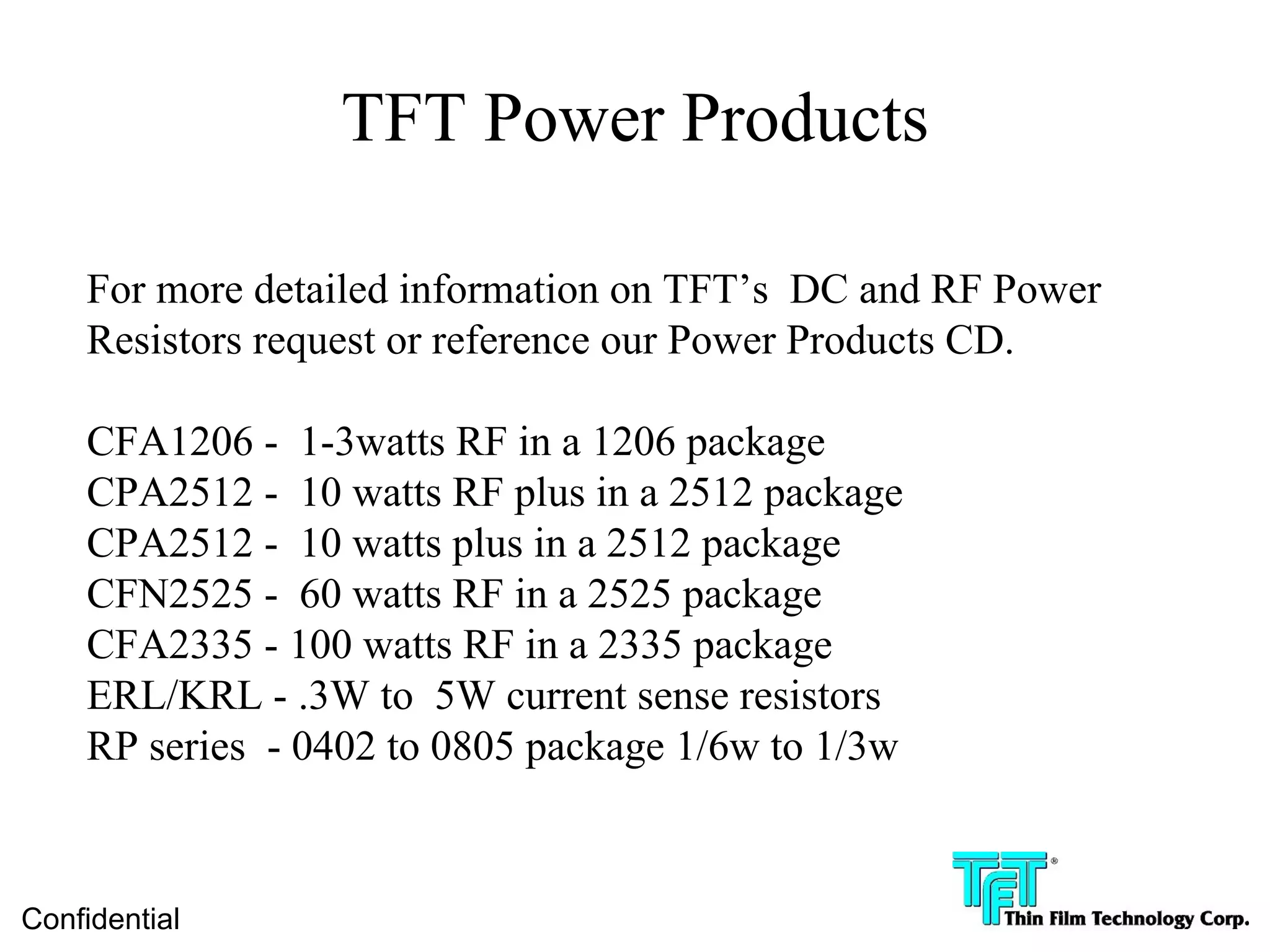 TFT Power Products

    For more detailed information on TFT’s DC and RF Power
    Resistors request or reference our Power Products CD.

    CFA1206 - 1-3watts RF in a 1206 package
    CPA2512 - 10 watts RF plus in a 2512 package
    CPA2512 - 10 watts plus in a 2512 package
    CFN2525 - 60 watts RF in a 2525 package
    CFA2335 - 100 watts RF in a 2335 package
    ERL/KRL - .3W to 5W current sense resistors
    RP series - 0402 to 0805 package 1/6w to 1/3w



Confidential
 